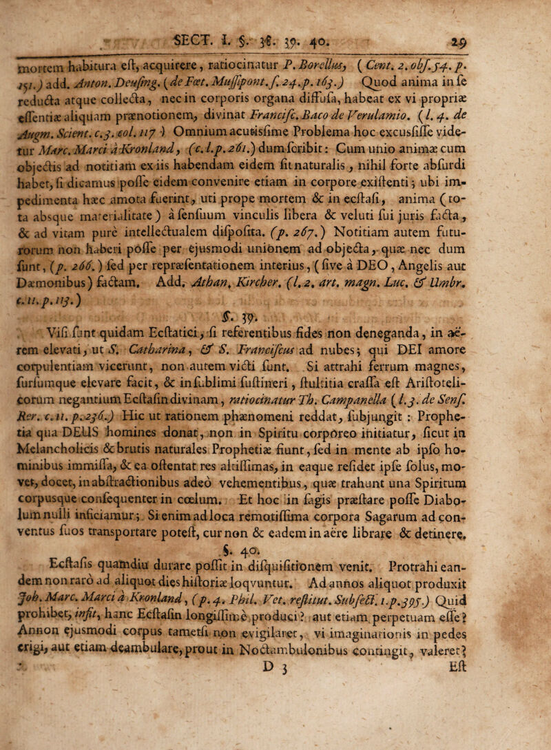 mortem habitura ed, acquirere, ratiocinatur P. Bardius, ( C^/. 2. obj.33.. p. 75/J add. Anton. Deufing. (deFcet. Mujfipont.f. 24*$. 163.) Quod anima in fe redutda atque colie&amp;a, nec in corporis organa diffudi, habeat ex vi propriae edentia aliquam praenotionem; divinat Francifi. Baco de Verulamio. ( l. 4. de Augm. Scient, c.3. eoi. uy •) OmniumacuMsfime Problema hoc excusliffe vide¬ tur Mare. Marci a Kronland, (c. l.p. 261.) dum feribit: Cum unio animae cum objeblis ad notitiam ex iis habendam eidem fit naturalis,, nihil forte abfurdi habet; fi dicamus pode eidem convenire etiam in corpore exidenti; ubi im¬ pedimenta haec amota fuerint; uti prope mortem &amp; in ecdafi, anima (to¬ ta absque marerialitate ) afenfuum vinculis libera &amp; veluti fui juris fa&lt;da, &amp; ad vitam pure intelledualem dilpofita. (p. 2^7.) Notitiam autem futu¬ rorum non haberi polfe per ejusmodi unionem ad obje&amp;a, quae nec dum funt, (p. 266.) ied per repraefentationem interius, (live a DEO, Angelis aut Daemonibus) factam. Add. Athan. Kircber. (1.2. an. magn. Lue. &amp; Umbr. c.u.p.113.) Vili funt quidam Ecftatici, fi referentibus fides non deneganda, in ae¬ rem elevati; ut &amp; Catharina, &amp; S. Francifcus ad nubes; qui DEI amore corpulentiam vicerunt, non autem vidi funt. Si attrahi ferrum magnes, furfumque elevare facit, &amp; infublimi fudi neri, dultitia craffa ed Aridoteli- corum negantium Ecdafin divinam, ratiocinatur Th. Campanella (L3.de Senf. Ber. c.u. p.236.) Hic ut rationem phaenomeni reddat, fubjungit : Prophe¬ tia qua DEUS homines donat, non in Spiritu corporeo initiatur, ficut in Melancholicis &amp; brutis naturales Prophetiae fiunt, fed in mente ab ipfo ho¬ minibus immida, &amp; ea odentat res altidimas, in eaque relidet ipfe folus, mO' ver, docet, in abdra&amp;ionibus adeo vehementibus, quae trahunt una Spiritum corpusque confequenter in coelum. Et hoc in fagis praedare polfe Diabo¬ lum nulli inficiamur; Si enim ad loca remotidima corpora Sagarum ad con¬ ventus fuos transportare poted, cur non &amp; eadem in aere librare &lt;3c detinere. 40* Ecftafis quamdiu durare poffit in difquifidonem venit. Protrahi ean¬ dem non raro ad aliquot dies hidoriae loqvuntur. Ad annos aliquot produxit Joh. Mare. Marcid Kronland, (p.^.Fhil. Vet, rejlitut.Subfediup^gp.) Quid prohibet, wjfr, hanc Ecdafin longidime produci? aut etiam perpetuam effe? Annon ejusmodi corpus tametli non evigilaret, vi imaginationis m pedes erigi, aut etiam deambulare, prout in Nobtambulonibus conringit, valeret? D 3 Ed