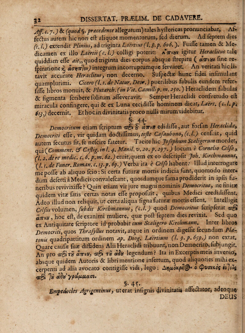 Jff. c.y.JSc (quod §. procedente allegatum) tales hyffericas pronunciabat, Af- fedus autem hic non eff aliquot momentorum, fed dierum. Ad feptem dies (c.l.) extendit Plinius, ad triginta Laertius (l.g.p. 606. ). Fuiffe tamen Sc Me¬ dicamen ex illo Laertii (c. L) colligi poterit: A-mm igitur Heraclitus tale quiddam effe ak» quod triginta dies corpus absque ftrepitu ( cSWtfgtf fine re- fpiratione £ dcntcjov) integrum incorruptumque iervaret. An veritati hic li¬ tavit accurate Heraclitus, non decerno. Sufpedhe hunc fidei infimulant quamplurimi. Cicero (L /. de Natur. Deor.) puerilibus fabulis eundem refer- Effe libros monuit, &amp; Plutanh. (in Vit. Camillif. m. 2jo.) Heraclidem fabulas &amp; figmenta fcriberefolitum affeveravit. SemperHeraclidi confvetudo eft miracula confingere, qui &lt;Sc ex Luna cecidiffe hominem dicat, Laert. (cA.p* 61 j.) decernit. Et hoc in divinitatis proco nulli mirum videbitur. §. 44. Democritum etiam fcriptum ttSi 5 ctTns edidiffe, aut forfin Heraclida, Democriti effe, vir quidam do&amp;iflimus, tefte Cafaubono, (c.l.) cenfuit., quid autem fecutus fit, fe nefcire fatetur. Tacite hic fofephum Scaligerum mordet, qui (Commenti &amp; Caftig. in /. 4.Manii, v.20. p.297.) locum e Cornelio Celfi , (L 2. de re medie. c. 6. p.m. 62.) eruit,quem ex eo deferipfit Job. Kirchmannus, f l, /. de Funer. Roman. c% inp* ^9*) Verba ita e Ccljo habent. Illud interrogare mepoffe ab aliquo fcio: Si certa futurae mortis indicia funt, quomodo inter- dum deferti a Medicis convalefcant, quosdamque fama prodiderit in ipfis fu¬ neribus revivixiffe ? Quin etiam vir jure magni nominis Democritus, ne finitae quidem vitae fatis certas notas effe propofuic, quibus Medici credidiffent. Adeo illud non reliquit, ut certa aliqua figna futurae mortis effent, Intelligit Celfusvolumen, fubdit Kirchmannus, (c.l.) quod Democritus fcripferat &amp;&amp; a7tv%, hoc eft, de exanimi muliere, quae pofi: feptem dies revixit. Sed quo ex Antiquitate feriptore id probabit cum Scaligero Kirchmann, Inter libros Democriti, quos ThrafyUus notavit, atque in ordinem digeffit fecundum Pia- tonis quadripartitum ordinem apc Diog. Laertium (l. g.p. 65g.) non extat. Quare caufe fuse diffidens Alii Hera elidi tribuunt, non Democrito, fubjungir. An pro etTrvX, 'Z*r§i t5 aSa legendum? Ita in Excerptis meis invenio, absque quidem Autoris &amp; libri mentione infertum, quod aliquoties mihi ex¬ cerpenti ad alia avocato contigiffe vidi, lego: 0 Qvmxcf ii}oi£ 1* dh' ypdtJLixacn* §. 4T* Empedocles Agngentintts ? ut erat infignis divinitatis affecTator, adeoque ■ ' * * • - DEUS