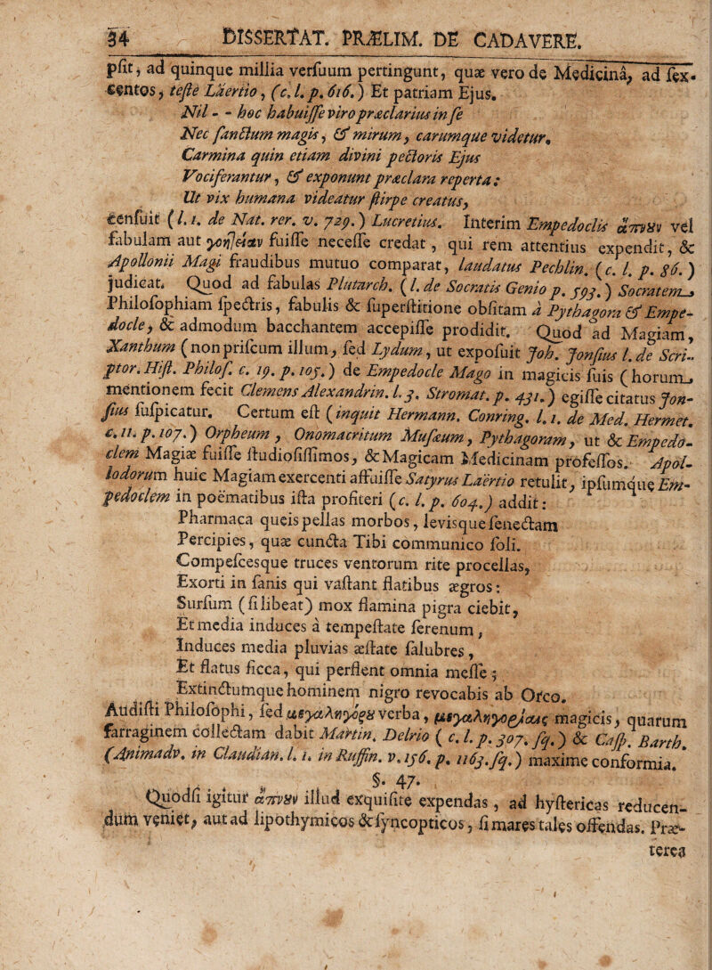 pfit j ad quinque millia verfuum pertingunt, qua: vero de Medicina, ad fex- sintos 3 tefie Laertio, (c. L p. 616.) Et patriam Ejus. Nil - - hoc habuijfe viro proclames infe Nec fandum magi*, Gf mirum y carumque videtur* Carmina quin etiam divini peti oris Ejus Vociferantur, &amp; exponuntpraciam reperta: Ut vix humana videatur ftirpe creatus} infuit ( /. /. de Nat. rer. v. yzp.) Lucretius. Interim Empedoclis dmx» vel fabulam aut yorjcim fuifle necefle credat, qui rem attentius expendit, &amp; Apollonii Magi fraudibus mutuo comparat, laudatus Pechlin. Cc. I. p. 86.) judicat, Quod ad fabulas Flutarch. ( /. de Socratis Genio p. /py.) Socratem^ Philofophiam fpedris, fabulis &amp; fuperfiitione obfitam d Pythaloratf Empe¬ docle &gt; &amp; admodum bacchantem accepte prodidit, Q^od Id Magmm, Xanthum (nonprifcum illum, fe d Lydum, ut expofuit Joh. Jonfius l.de Seri ptor.Hift. Philof c. ip. p.ioj.) de Empedocle Mago in magicis fuis (horum_j mentionem fecit Clemens Alexandrin.L y. Stromat.p. yju) egiJffe citatus jon- fius fiifpicatur. Certum eff ( inquit Hermann. Corning. l9 /, de Med. Hermet. iL p.ioy.) Orpheum y Onomacrkum Mufeum, Pythagoram y ut dc Empedal dem Magiae fuifTe Audiofiflimos, &amp; Magicam Medicinam profefTos. Iodorum huic Magiam exercenti affuifTe Satyrus Lamio retulit, ipfumque£&gt;/- pe do clem m poematibus ilia profiteri (c. i.p, 6oy.) addit: ' Pharmaca queis pellas morbos, levisquefenedarn Percipies, quae eunda Tibi communico foli. Compefcesque truces ventorum rite procellas, Exorti in fanis qui vallant flatibus zegros: S urium (filibeat) mox flamina pigra ciebit, Et media induces a tempeflate ferenum, Induces media pluvias aeffate falubres, Et flatus ficca, qui perflent omnia meile ; 1§ . Extindumquehominem nigro revocabis ab Otco. Audifti Philofophi, fed uiyosAn^n verba, *uya\nyoeJiau( magicis, quarum farraginem colleftam dabit MaHin. Delrio ( c.l.p.m. fq.'&gt; &amp; Cajp. Barth. (Animadv, in Claudidn. L /. in Ruffin. v. ip6. p, uCpjq.) maxime conformia. §. 47. Quodfi igitur &amp;mm illud exquifite expendas, ad hyftericas reducen- dum veniet, aut ad lipothymicosdcfyncopticos , fi mares tales offendas. Prae¬ terea