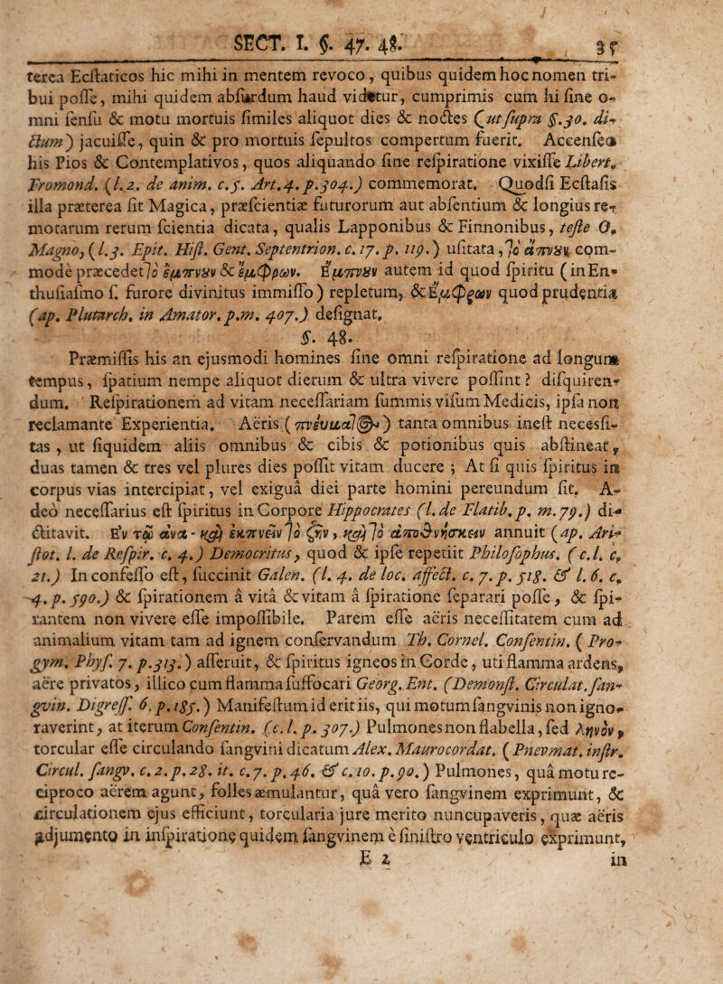 * , ■ —- -—-—* —- ..* &lt;»'■ ’ i . —« terea Ecftaticos hic mihi in mentem revoco, quibus quidem hoc nomen tri¬ bui polle, mihi quidem abfUrdum haud vidttur, cumprimis cum hi fine o- mni fenfu &amp; motu mortuis fimiles aliquot dies &amp; nodes Qutfupm §.30. di-? Pium) jacuiffe, quin &amp; pro mortuis lepultos compertum fuerit. Aecenfe^ his Pios &lt;$c Contemplativos, quos aliquando fine reipiratione vixilTehibert9 Eromond. (1.2. de anim. c.f. Art.4. p.304.) commemorat. Quodfi Ecftafis illa praeterea fit Magica, praefcientiae futurorum aut abfentium &amp; longius re-t motarum rerum fcientia dicata, qualis Lapponibus &amp;Finnonibus, tefie Qp Magno, (I.3. Epit. Hift. Gent. Septentrion. c. ly. p. 11 p.) ufitata ,7o ctmxv, com¬ mode praecedet]^ s(jL7tvxv &amp; gpidppMV. autem id quod fpiritu (inEn* thufiafmof. furore divinitus immifio) repletum, dcEjutpgav quod prudentia (ap. Plutnrch. in Amator, p.m. 407.) defignat, $. 48. Praemiffis his an ejusmodi homines fine omni reipiratione ad longum tempus, fpatium nempe aliquot dierum &amp; ultra vivere poffint ? difquiren- dum. Relpirationem ad vitam neceffariam fummis vifum Medicis, ipfa non reclamante Experientia. Aeris (vrvevudl®*) tantaomnibus ineft necesfi- tas , ut fiquidem aliis omnibus &amp; cibis &amp;c potionibus quis abftineat, duas tamen &amp; tres vel plures dies poffit vitam ducere ; At fi quis ipiritus in corpus vias intercipiat, vel exigua diei parte homini pereundum fit. A- deo necefiarius eft Ipiritus in Corpore Hippocrates (l.de Flatib.p. m.yp.) di* ditavit. e’v dvct - uffjf SKTrv&amp;iv^o dnv&amp;vyoiiMv annuit (ap. Ari* Jlot. I. de Refpir. c. 4.) Democritus, quod &amp; ipfe repetiit Philofopbus. (c.l. 4 zi.) Inconfeifo eft, fuccinit Galen. (I. 4. de loc. affeci, c. 7.p. jig. &amp; l. 6. 4 4.p. ypo.) Sc fpirationem a vita &amp; vitam a Ipiratione feparari pofie, &amp; fpi- rantem non vivere efie impofiibile. Parem efie aeris neceifitatem cum ad animalium vitam tam ad ignem confervandum Th. Cornei. Confentin. ( Pro* gym. Phyf. 7. p.313.) afieruit, &amp; fpiritus igneos in Corde, uti flamma ardens, aere privatos, illicocumfiammafuffocari Georg.Ent. (Demonft. Circulat, fan* gvin. Digreff. ti.p.iSy.) Manifeftumid erit iis, quimotumfangvinisnonigno** raverint, at iterum Confentin. (c. /. p. 307) Pulmones non flabella, fed Atjvov» torcular efie circulando fangvirii dicatum Alex .Maurocordat. ( Pnevmat.infr. Circul. fangv. c.2.p.2$. it. c.y.p. 46. &amp; c.io.p.po.) Pulmones, qua motu re¬ ciproco aerem agunt, folles aemulantur, qua vero fangvinem exprimunt, &lt;5C circulationem ejus efficiunt, torcularia jure merito nuncupaveris, quae aeris ^djumcntQ in infpiratione quidem fangvinem e finiftro ventriculo exprimunt, P A ' in