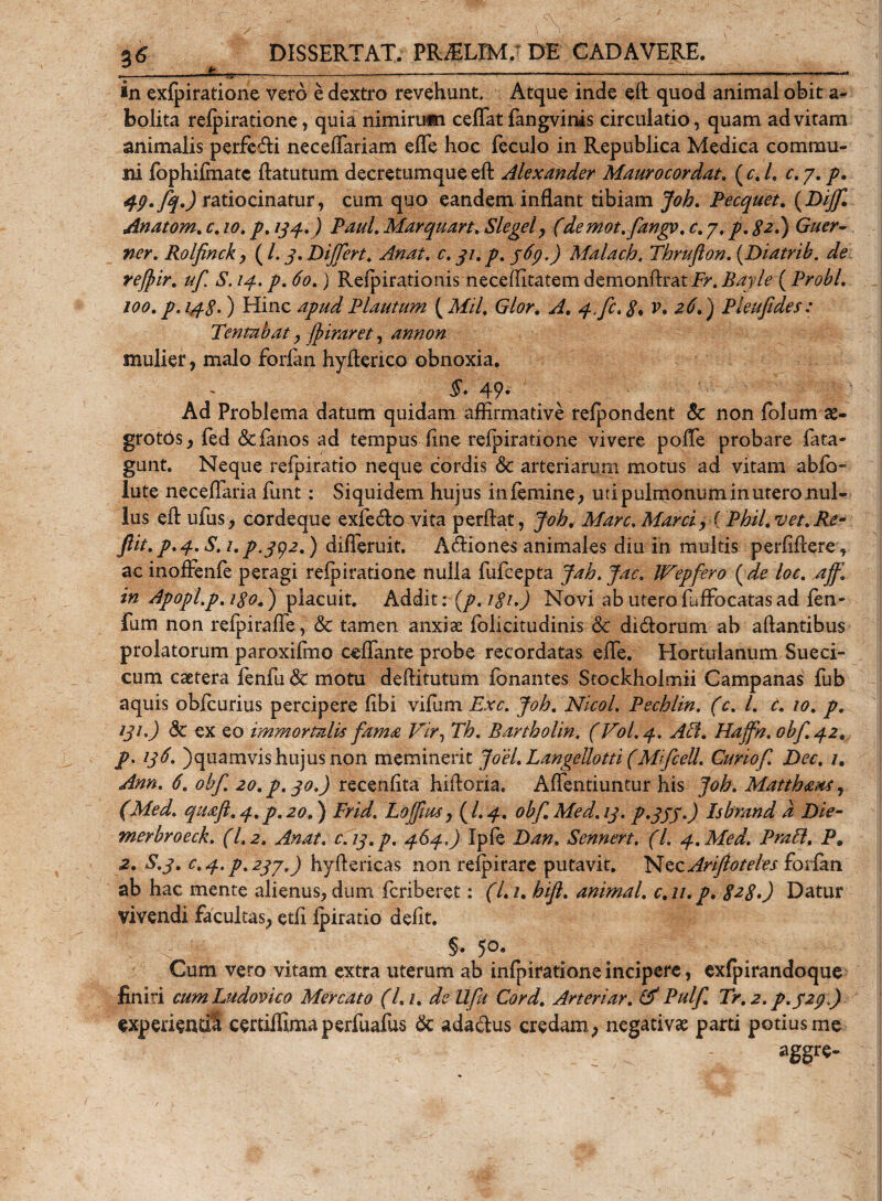 in exfpiratione vero e dextro revehunt. Atque inde eft quod animal obit a- bolita relpiratione, quia nimirum ceffat fangvinis circulatio, quam ad vitam animalis perfe&amp;i neceflariam efle hoc feculo in Republica Medica commu¬ ni fophiimate ftatutum decretumque eft Alexander Maurocordat. ( c, L c. 7. p. 49. fq.) ratiocinatur, cum quo eandem inflant tibiam Joh. Pecquet. (Dijf. Anatom. c, 10. p. 134.) Paul. Marquart. Slegel, (demot.fangv. c.j, p. $2.) Guer- ner. Rolfinck, ( /. y. Differt. c. 31.p. 369.) Malach, Thrufton. (Diatrib. zfe'. refpir. uf S. 14. p. ) Relpirationis neceffitatem demonftratir. Bayle ( Probi. 100.7?. 4^.) Hinc Plautum ( Mil. y, r. ) Pleufides; Tentabat, ffiraret, annon mulier, malo forlan hyflerico obnoxia. 49» Ad Problema datum quidam affirmative relpondent &amp; non folum £- grotos, fed &amp;fanos ad tempus line relpiratione vivere pofle probare lata- gunt. Neque relpiratio neque cordis &amp; arteriarum motus ad vitam ablb- lute neceflaria firnt: Siquidem hujus inlemine, uti pulmonum in utero nul¬ lus eft ufus, cordeque exfetfto vita perftat, Joh. Mare. Marci, i Phil. vet.Re- Jlit. p.4.S.i. p.392.) dilTeruit. ATHones animales diu in multis perliftere, ac inoffenle peragi relpiratione nulla fufeepta Jah.Jac. IVepfero ( de loc. aff, in Apopl.p. igo.) placuit. Addit: (p.iSi.) Novi ab uterofuffocatasad len¬ ium non refpirafle, &amp; tamen anxiae folicitudinis &amp; ditftorum ab aftantibus prolatorum paroxifmo ceflante probe recordatas efle. Hortulanum Sueci- cum caetera fenfu &amp; motu deftitutum Tonantes Stockholmii Campanas fub aquis obfcurius percipere libi vifum Exc. Joh. Nicol. Pechlin. (c. I. e. 10. p. 131.) dc ex eo immortalis fama Vir, Th. Bartholin, (V0I.4. Ait. Haffn. obf.42. p. 136. )quamvis hujus non meminerit Joel. Langeilotti (Mifcell. Curiof. Dec. 1. Ann. 6. obf. 20. p. 30.) recenlita hiftoria. Aftentiuntur his Joh. Matthaus, (Med. qtufl.4.p.20.) Frid. Loffius, (I.4. 0bf.Med.13. p.333.) Isbrand d Die- merbroeck. (1,2. Anat. c.iq.p. 464.) Ipfe Dan. Sennert. (I. 4. Med. Prati. P. 2. S.3. c.4. P.23J.) hyftericas non relpirare putavit. Nec Arifloteles forlan ab hac mente alienus, dum feriberet: (l.i. hift. animal, c.u.p. 8^80 Datur vivendi facultas, etli Ipiratio defit. §. 50, Cum vero vitam extra uterum ab infpirationeincipere, exfpirandoque finiri cumLudovico Mercato (L 1. de Ufu Cord. Arteriar. (V Pulf. Tr. 2. p.329.) experiendi certiflimaperfuafus &amp; ada&amp;us credam, negativae parti potius me aggre-