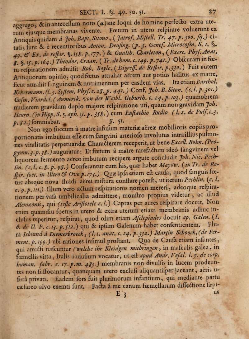 aeeri^ de homine peredo extra ute¬ rum ejusque membranas vivente. Fatum in utero refpirare voluerunt ex Antiquis quidam a Job. Bapt. Sitono, ( Mifcell Tr. 47. p. 300. fq.) ci¬ tati; funt &amp; e recentionbus Deufing. (p.3. Genef. Microcofm. S. 1. §. V Ex. de rejpir. §. /&gt;. 177.) &amp; Gualtb. Charleton, (Exere. Pbyf.Anat. S. §. ij.p. J Tbeodor. Gvfci#. ( 7&gt;. r. /^.p-741-) Obfcuraminfoe- tu refpirationem admifit Boyle. ( Digrefi de Rejpir. p.330.) Fuit autem Antiquorum opinio, quod foetus attrahat aerem aut potius halitus ex matre, ficut attrahit f nguinem &amp; nutrimentum per easdem vias. Ita etiam BarthoL Kekermann. (I.3. Syjlem. Pbyf.c.2$.j&gt;. 441.) Conf. Joh.B.Siton. (c.l.p.301.) Cofm. Viardel. (Anmerck. von der W'eibl. Geburtb. £. &lt;24./. quamobrem mulierem gravidam duplo majore refpiratione uti, quam non gravidam Job. Heurn, (inHipp.S. ^.apb.y.p. 338•) cum Euftachio Rudio (1.2. de Pulf.c.3. j^^.Jfomniabat. # 5r* Non ego fuccum a matre infufum materiae aereae mobilioris copiis pro- portionatis imbutum effe cumfangvini arteriofo involutus intra illius pulmo» nes vitalitatis perpetuandae Chara&amp;erem receperit,ut bensExcell.Bobn. (Pro- gymn.3.p.38&gt;) auguratur: Et foetum a matre rarefa&amp;um ideo fangvinem vel liquorem fermento aereo imbutum recipere argute concludit Job.Nic. Pecb- Hn. (c. I. c. 8.p. 980 Conferantur cum his, quae habet MayvW. (in Tr. de Re- fpir. foet. in Ultro &amp; Ovop. 173.) Quae ipfa etiam eft caufa, quod fanguis foe¬ tus' absque nova fluidi aerei miftura conflare poteft, ut iterum Pecblin. (c. I. c.p.p.m.) Illum vero a&amp;um refpirationis nomen mereri, adeoque refpira¬ tionem pervafa umbilicalia admittere, monftro propius videtur , ac illud Alcmaonis, qui (tejle Arijlotele c. /.) Capras per aures refpirare docuit. Non enim quamdiu foetus in utero &amp; extra uterum etiam membranis adhuc in» clufus repetitur, refpirat, quod olim etiam Afclepiades docuit ap. Galen. (/• 6. de U, P. c. 13. p. J12.) qui &amp; ipfum Galenum habet confentientem. Plu¬ ra Islrand a Diemerbroeck, (Li. anat. c. 24. p&gt;332*) Martin Scboock, (ae Fer- ment.p.199 ) ubi rationes infimul proflant. Qua de Caufa etiam infantes, qui amicli nafcuntur (welcbe ibr Kleidgen mitbrmgen, in mafculis galea, in foemellisvitta, Italis indufium vocatur, ut eft apud Andr. Vefal. l.j. de corp• buman. fabr. c. ty.p.m. 483 ) membranis non divulfis in lucem prodeun¬ tes non fuffocantur, quanquam utero exclufi aliquantifper jaceant, aeris u- ftira privati. Eadem lors fuit plurimorum infantium, qui mediante partu cacfareo alvo exemti funt, Fadta a me canum foemellarum diffe&amp;ione faepi E 3