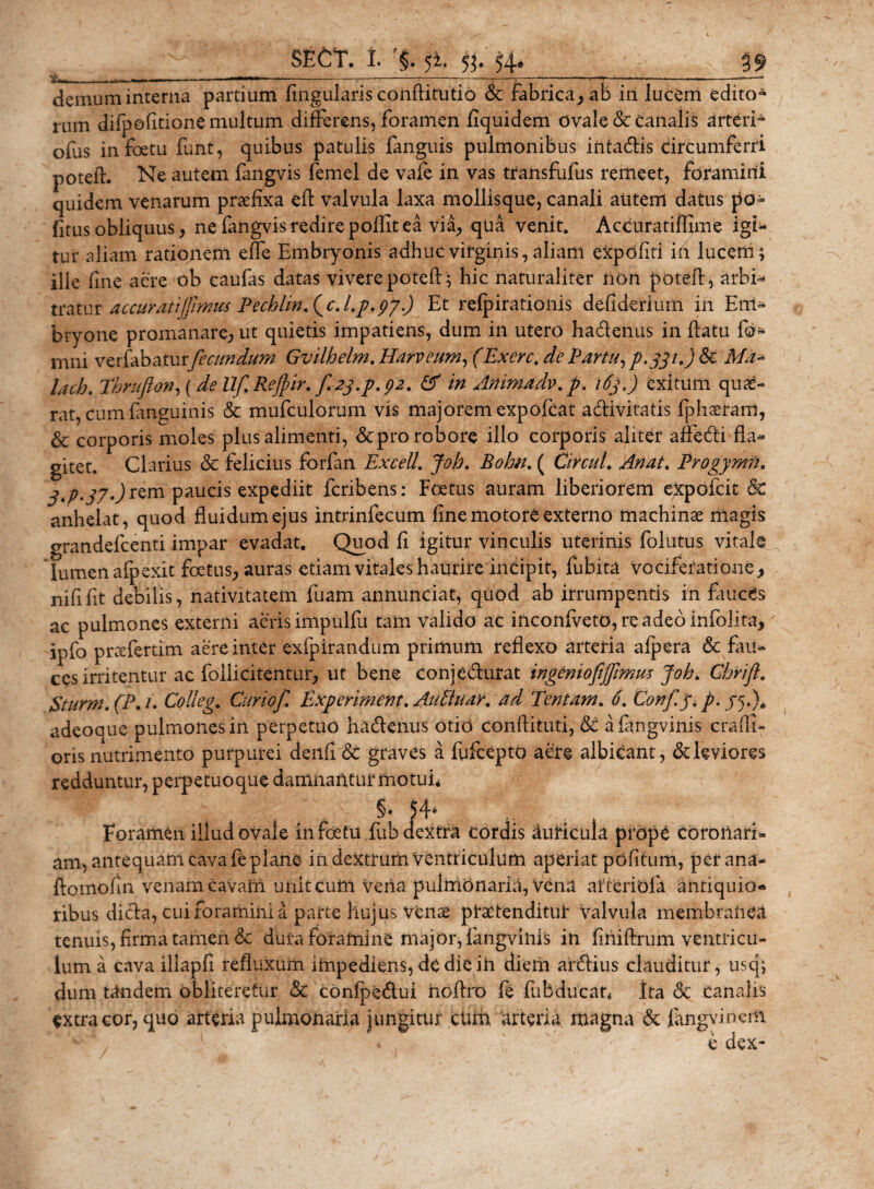 demum interna partium lingularis conftifutio &lt;3c fabrica, ab in lucem edito¬ rum difpofitionemultum differens, foramen fiquidem ovale &amp; canalis arteri- ofus infoetu funt, quibus patulis fanguis pulmonibus iiitadis circumferri poteff Ne autem fangvis femel de vafe in vas transfufus remeet, foramini quidem venarum praefixa effc valvula laxa mollisque, canali autem datus po¬ litus obliquus, ne fangvis redire polfit ea via, qua venit. Accuratiffime igi¬ tur aliam rationem effe Embryonis adhuc virginis, aliam expoliti in lucem; ille fine aere ob caufas datas vivere poteft; hic naturaliter iion poteff, arbi- tratur accuratijprmcs Pecblmfc.l.p.py.) Et refpirationis defiderium in Em¬ bryone promanare, ut quietis impatiens, dum in utero hadenus in flatu fo- mni verfabaturfecundum Gvilhelm. Harveum, (Exerc. de Partu, p.gpO &amp;€ Ma* luh. Thrufton, ( de Uf Refir. f 2j.p. 92. &amp; in Anima dv. p. i6jj exitum quae¬ rat, cum finguinis &amp; mufculorum vis majorem expofcat adivitatis fphaeram, &amp; corporis moles plus alimenti, &amp;pro robore illo corporis aliter affedi fla¬ gitet. Clarius &amp; felicius forfan Excel!. Joh. Bohn. ( CircuL An at. Progymfh 3&gt;P-37-)^m paucis expediit fcribens: Foetus auram liberiorem expofcit &amp; anhelat, quod fluidum ejus intrinfecum fine motore externo machinae magis grandefcenti impar evadat. Quod fi igitur vinculis uterinis folatus vitale lumen afpexit foetus, auras etiam vitales haurire incipit, fubita vociferatione, nififit debilis, nativitatem fuam annunciat, quod ab irrumpentis in fauces ac pulmones externi aeris impulfu tam valido ac inconfveto,reade6infolita, ipfo prtefertim aere inter exfpirandum primum reflexo arteria afpera &amp; fau¬ ces irritentur ac follicitentur, ut bene conjedurat ingenioftjfmm Joh. Chrift. Sturni. (P. 1. Colleg. Curio f E,xperiment. Au fluar, ad Tentam. 6. Confy. /./5.). adeoque pulmones in perpetuo hadenus otio conftituti, 6c afangvinis crafll- oris nutrimento purpurei denfi &amp; graves a fufeepto aere albicant, &amp;: leviores redduntur, perpetuo que damnantur motuf §• 54* Foramen illud ovale infoetu fub cieidra cordis duticula prope corollari¬ am, antequam cava fe plane in dextrum Ventriculum aperiat pdfitum, per ana- ftoinofin venam cavam, uniteuni vena pulmonaria, Vena arteriola antiquio¬ ribus dida, cui foramini a parte hujus venae praetenditur valvula membranea tenuis, firma tamen &amp; dura foramine major, fangviiffs in finiftrum ventricu¬ lum a cava illapfi refluxum impediens, de die in diem ardius clauditur, usq; dum tandem obliteretur &amp; conlpedui hoftro fe fubducat„ ita Sc canalis extra cor, quo arteria pulmonaria jungitur chm arteria magna &amp;: fangvinem , ! v ' ^ * ' e dex-