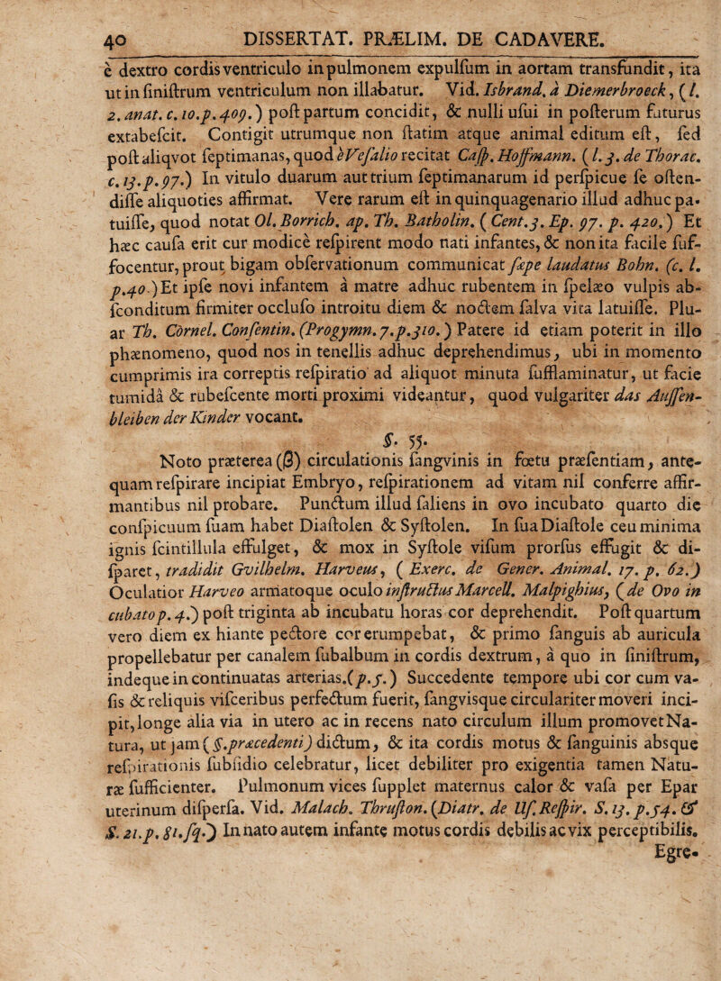 e dextro cordis ventriculo in pulmonem expulfum in aortam transfundit, ita ut in finiftrum ventriculum non illabatur. Vid. Isbrand. d Diemerbroeck, ( /. 2. anat.c.10^,409.) poli: partum concidit , &amp; nulli ufui in poflerum faturus extabefcit. Contigit utrumque non flatim atque animal editum eft, fed poftaliqvot feptimanas, quod eVefalio recitat Cafp.Hojfmann. (/.j.deTborac. c.ij.p'97.) In vitulo duarum aut trium feptimanarum id perfpicue fe often- diffe aliquoties affirmat. Vere rarum eft in quinquagenario illud adhuc pa- tuiffej quod notat Ol.Borricb. ap. Th. Batholin. ( Cent.3. Ep. gy. p. 420.) Et htec caufa erit cur modice refpirent modo nati infantes, &amp; non ita facile fuf- focentur, prout bigam obfervationum communicat fape laudatus Bohn, (c. /. p.40 ) Et ipfe novi infantem a matre adhuc rubentem in fpelaeo vulpis ab* fconditum firmiter occlufo introitu diem &amp; nodem falva vita latuiffe. Plu¬ ar Th, Cornei, Confentin, (Progymn, y.p.310.) Patere id etiam poterit in illo phaenomeno, quod nos in tenellis adhuc deprehendimus., ubi in momento cumprimis ira correptis refpiratio ad aliquot minuta fufflaminatur, ut facie tumida &amp; rubefcente morti proximi videantur, quod vulgariter das Aujfen- bleiben der Kinder vocant. §• 55* Noto praeterea (|3) circulationis fangvinis in foetu praefentiam, ante¬ quam refpirare incipiat Embryo, refpirationem ad vitam nil conferre affir¬ mantibus nil probare. Pundum illud faiiens in ovo incubato quarto die confpicuum fuam habet Diaftolen &amp; Syftolen. In fuaDiaftole ceu minima ignis fcintillula effulget, &lt;3c mox in Syftoie vifum prorfus effugit &amp; di- fparet, tradidit Gvilbelm, Harveus, ( Exerc, de Gener. Animal, ty, p. 62.) Oculatior Harveo arniatoque oculo injlmblusMarcell. Malpigbius, (de Ovo in¬ cubato p. 4.) poft triginta ab incubatu horas cor deprehendit. Poft quartum vero diem ex hiante pedore cor erumpebat, &amp; primo fanguis ab auricula propellebatur per canalem fubalbum in cordis dextrum, a quo in finiftrum, indeque in continuatas arterias.f /&gt;./.) Succedente tempore ubi cor cum va- fis &amp; reliquis vifceribus perfedum fuerit, fangvisque circulariter moveri inci¬ pit, longe alia via in utero ac in recens nato circulum illum promovet Na¬ tura, ut jam ( §.pracedenti) didum, &amp; ita cordis motus &amp; fanguinis absque re&amp;irationis fubndio celebratur, licet debiliter pro exigentia tamen Natu¬ rae fufficienter. Pulmonum vices fupplet maternus calor &amp; vafa per Epar uterinum difperfa. Vid. Malacb. Thruflon.{Diatr. de Uf.Rejfiir. S.13. p.j4.&amp; S.zup.SufyT) In nato autem infante motus cordis debilis ac vix perceptibilis. Egre-