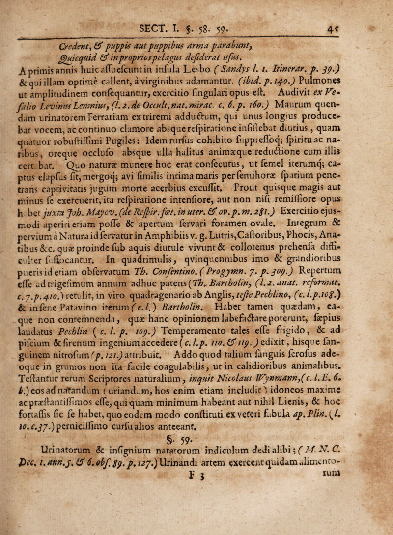 SECT. I. J. 58. 59» 4? Credent, &amp; puppi* aut puppibus arma parabunt, Qui cquid &amp; tn proprios pelagus de fiderat ufius. A primis annis huicafluefcuntin infula Lesbo ( Sandys L /. Itinerar. p. &amp;qui illam optime callent, a virginibus adamantur, (ibid. p.140,) Pulmones ut amplitudinem conlequantur, exercitio lingulari opus eft. Audivit ex V?• fiilio Levimts Lemnius, (L2.de Occult.nat. mirae c, 6.p. 160.) Maurum quen- dam urinatorem Ferrariam ex triremi addu&amp;um, qui unus longius produce¬ bat vocem, ac continuo clamore absque refpiratione infifiebat diutius, quam quatuor robuftiflimi Pugiles: Idemrurlus cohibito fuppreflbq$ fpirituac na¬ ribus , oreque occlufo absque ulla halitus animaeque redudtione cum illis cert bar. Quo naturae munere hoc erat confecutus, ut femel iterumq; ca¬ ptus elapfus fit, mergocp avi fimilis intima maris perlemihorae fpatium pene¬ trans captivitatis jugum morte acerbius excuffit. Prout quisque magis aut minus fe exercuerit, ita refpiratione intenfiore, aut non nift remifliore opus h bet juxta Joh, Mayov, (de Refiir.foet. in uter. &amp; ov.p. m. 281.) Exercitio ejus¬ modi aperiri etiam pofTe &amp; apertum fervari foramen ovale. Integrum &amp; pervium a Natura id fervatur in Amphibiis v. g. Lutris,Caldoribus, Phocis, Ana¬ tibus &amp;c. quae proinde fub aquis diutule vivunt &amp; collotenus prehenfa didi¬ ci Per f.ffocantur. In quadrimulis, qvinquenmbus imo &amp; grandioribus pueris id etiam obfervatum Tb. Confientino.(Progymn. 7. p.yop.) Repertum elfe udtrigefimum annum adhuc patens(Th, Bartholin, (l,2.anat. reformat. c. y.p.q.io.'\ retulit, in viro quadragenario ab Anglis, tefiePechlino, (c. l.p.iop.) &amp; infene Patavino iterum(c.l.) Bartholin. Habet tamen quaedam, ea- que non contemnenda, quae hanc opinionemlabefa&amp;arepoterunt, faepius laudatus Pechlin ( c, L p. 109.) Temperamento tales effe frigido, &amp; ad pifeium &amp;firenum ingenium accedere (c. l.p. 110.&amp;ug.) edixit, hisque fan- guinem nitrofnnfp. 121.) attribuit. Addo quod talium (anguis lerofus ade- oque in grumos non ita facile coagulabdis, ut in calidioribus animalibus. Tedantur rerum Scriptores naturalium, inquit Nicolaus lVynmann,(c. LE. 6. b.) eos ad natandum ( uriandum, hos enim etiam includit) idoneos max?me acpraeftantilTimos elfe, quiquam minimum habeant aut nihil Lienis, &amp; hoc fortadis lic fe habet, quo eodem modo conftituti ex veteri Lbula ap.Plin. (/. 10, c.jj.) pernicilfimo curfu alios anteeant. §* 59* . Urinatorum &amp; infignium natatorum indiculum dedi alibi',( M. N C. J)ec. uann.y.tf 6,obf.8g.p,i2j.)\JLrin2in&lt;\i artem exercent quidam alimento- p j rum