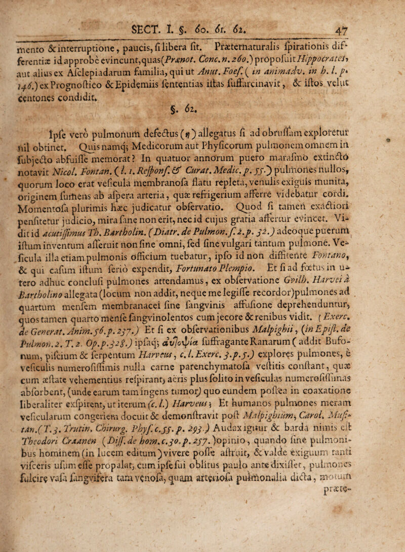 mento &amp; interruptione, paucis, fi libera fit. Praetematuralis fpirationis dif* ferenti2 id approbe evincunt,quas(iV*wtf. Cone. n. 260.) prOpofuit Hippocrates, aut alius ex Afclepiadarum familia, qui ut Ama. Foef. ( tn animadv. in h. /. /* exPrognoftico &amp;Epidemiis fententias illas fuffkcinavit, 5c iflos velat centones condidit* §. di. tpfc vero pulmonum defedtus(^)allegatus fi adobruftamexplotetui' m\ obtinet. Quis namq* Medicorum aut Phyficorum pulmonem omnem in fubje&amp;o abfuifle memorat? In quatuor annorum puero marafmo eXthnfto notavit Nico/. Fontan. ( L 1. Rejfonf. &amp; Curat. Medie, p. jjd) pulmones nullos, quorum Joco erat veficula membranofa flatu repleta, venulis exiguis munita, originem furtiens ab afpera arteria, quae refrigerium alferre videbatur cordi. Momentofa plurimis hxc judicatur obfervatio. Quod fi tamen exddliori penfitetur judicio, mira fane non erit, nec id cujus gratia affertur evincet. Vi¬ dit id acuti fimus Th. Rartholin. (Diatr. de Pulmon.f.2.p. jz.) adeoque puerum iftum inventum afieruit non fine omni, fed fine vulgari tantum pulmone. Ve¬ ficula illa etiam pulmonis officium tuebatur, ipfo id non diffiterite Fontano, &amp; qui cafum iftum ferio expendit, Fortunato Flem fio. Et fi ad foetus 111 u- tero adhuc conclufi pulmones attendamus, ex obfervatione Gvilh. FLarvei i Bartholino allegata (locum, non addit, neque me legilfe recordor)pulmones ad quartum menfem membranacei fine fangvinis affufione deprehenduntur, quos tamen quarto menfefangviiiolentos cum jecore &amp; renibus vidit. \ Ex ere. de Generat. Anim.f6.p.237.) Et fi ex obfervationibus Malpighii, ('inEjnfl.de Pulmon.2. T.z. Op.p.Jzp.Jif^dfo^ia fuffraganteRanarum( addit Bufo¬ num, pifeium &amp; ferpentum Harveus, c.l.Exerc. j.p.j.) exploras pulmones, e veficulis numerofiftimis nulla carne parenchymatofa veftitis confiant, quoe cum aeftate vehementius refpirant^ aeris plusfolitoinveficulas numerofiffimas abforbent, (unde earum tam ingens tumor) quo eundem poftea in coaxatione Iiberaliter exfpirent, utitemm (c. L) Harveus, Et humanos pulmones meram veficularum congeriem docuit &amp; demonftravit poft Malpighum, Carol. Muf tan.(T.j. Trutw. Chirurg. Phyfc.jj.p. 293.) Audaxiguur &amp; barda nimis eft Thecdon Craanen {Dijf.de hom.c.jo.p. 2jy.)opinio , quando fiat pulmoni¬ bus hominem (in lucem editum) vivere polle aftruif, &amp; valde exiguum tanti vifceris ufumeffe propalat, cumipfefui oblitus paulo antedixiftet, pulmones fulcire vaft fahgvifefa tam venofa, quam arteriola pulmonalia dnfta, motum prae te-