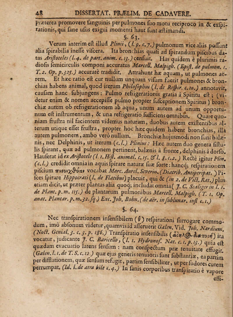 praeterea promovere fanguinis perpiilmones fuomotu reciproco in &amp; exfpi- rationis, qui fane ufus exigui momenti liaut funt aftimandi. §• 63. Verum interimeft illud Plinii, (I.?, c. j.) pulmonum vice aliis poffunt alia fpirabilia ineffe vifcera. Ita bronchias quali ad ipiratidum pifcibus da¬ tas Arifioteles (L4.depari. anim. c. ij.) cenfuit. Has quidem e plurimis ra¬ diolis femicirculis componi accuratus Marcell. Malpigh. (Epijl. depulmon. 1. P.2. Op. p.j2j.J accurate tradidit. Attrahunt liae aquam, ut pulmones ae¬ rem. Et hac ratio eft cur nullum unquam vifum fuerit pulmones &amp; bron¬ chias habens animal, quod iterum Philofophus (l. de Rejpir, c.10.) annotavit, caufam hanc fubjungens: Pulmo refrigerationis gratia a Spiritu eft ; ( vi¬ detur enim &amp; nomen accepilfe pulmo propter fufceptionem Spiritus ) bron¬ chi* aurem ob refrigerationem ab aqua, unum autem ad unum opportu¬ num eft inftrumentum, &amp; una refrigeratio fufficiens omnibus. Quare quo¬ niam fruftra nil facientem videmus naturam, duobus autem exiftentibus al¬ terum utique effet fruftra, propter hoc h*c quidem habent bronchias, illa autem pulmonem,ambo verdnullum. Bronchiahujusmodinonfuntbal*- nis, nec Delphinis, ut iterum (c.l.) Plinius: Hac autem duo genera fiilu- lis fpirant, qu* ad pulmonem pertinent, balanis a fronte, delphinis a dorfo. Hauferat id exAriftotele(l.i.Hift. animal, c.ij. Sfl. g.c.2.) Recle igitur Pii», (c.l.) credidit omnia in aquis fpiiare natur* fu* iorte; hancqt refpirationem pifcium TTfevix&amp;vctv vocabat Mare. Aurei. Seneri». (Diatrib. Antiperipat. )Pi- fces fpirare Hippocrati ( /. de Flatibus) placuit, qui &amp; (in 2. de Viti. Rat.) plus etiam dicit, ut praeter plantas alia quoq; includat omnia( J. C. Scaligerinl. 1. de Piant, p.m. nj.) de plantarum pulmonibus Marcell. Malpigh. (T. 1. Op. anat. Plant.tr. p. 7n.g2.Jcp) Exc.Joh, Bohn.(de aer. infublunar. infi c.i.) 5« 64. Nec tranfpirationem infenf,bilem (S) refpirationi furrogare commo¬ dum, imo ablonum videtur,quamvis id afferuerit Galcn. Vid Joh Nar dium (Noti. Gemal.g. c.g.p. iS6.) Tranfpiratio infenfibilis (&amp;»*©-ita vocatur, judicante J. C. RariceUo, (/. ,. Hydromf. Nat. c.t.p.tg.) qUia eft quadam evacuatio latens fenfum : nam confpedum pr* tenuitate effueit {Galen. L i. de T. &amp; c, 12 ) quae ejus generis tenuioris funt fubftantiaj, ea partim per difflationem, qu* fenfum refugit, partim fenfibiliter, utpetfudorescutem perrumpat. (Id. I. de atra bile c.4.) In fanis corporibus tranfpiratio e vapore effi-