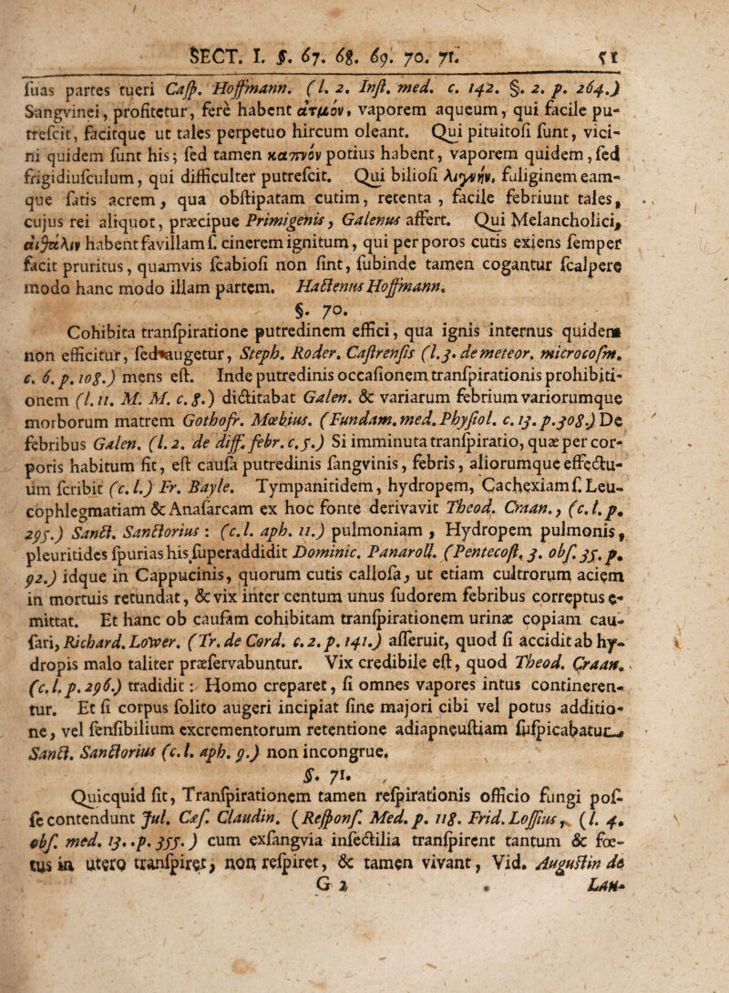 Tuas partes tueri Cajp. Hoffmann. (l. 2. Infl. c. /42. §. 2. /&gt;. 2^.Jf Sangvinei, profitetur, fere habent arfiov, vaporem aqueum, qui facile pu- trefeit, facitque ut tales perpetuo hircum oleant. Qui pituitofi funt, vici¬ ni quidem funt his; fed tamen kclttvov potius habent, vaporem quidem,fed frigidiufculum, qui difficulter putrefeit. Qui biliofi Alytniv, fuliginem eam- que fatis acrem, qua obftipatam cutim, retenta, facile febriunt tales, cujus rei aliquot, praecipue Primigenis, Galenus affert. Qui Melancholici* difystKn habent favillam f cinerem ignitum, qui perporos cutis exiens femper facit pruritus, quamvis fcabiofi non fint, fubinde tamen cogantur fcalpere modo hanc modo illam partem. HaflennsUoffmmn* §. 70. Cohibita tranfpiratione putredinem effici, qua ignis internus quidem non efficitur, fedhaugetur, Steph. Roder. Caflrenfis (Ly. demeteor. microcoftn. c. 6. p. 108.) mens eft. Inde putredinis occafionem tranfpirationis prohibiti¬ onem (L //. M. M. c.8.) di&amp;itabat Galen. &amp; variarum febrium variorumque morborum matrem Gothofr. Mcebius. (Fundam.med.Pbyfiol. c.iy.p.yoSjDo, febribus Galen. (1.2. de diff. febr.c.y.) Si imminuta tranfpiratio, quae per cor¬ poris habitum fit, eft caufa putredinis fangvinis, febris, aliorumqueeffe^u- um feribit (c.L) Fr. Bayle. Tympanitidem, hydropem, Cachexiam f. Leu¬ cophlegmatiam &amp; Anafarcam ex hoc fonte derivavit Tbcod, Craan(cj.p. 2pj.) Sanfl. Sanflorius : (c.L aph. 11.) pulmoniam , Hydropem pulmonis, pleuritides fpuriashisfuperaddidit Dominic. Panarolt. (Pentecofl, 3. obf. 33. p% p2.) idque in Cappucinis, quorum cutis callofa, ut etiam cultrorum aciem in mortuis retundat, &amp;vix inter centum unus fudorem febribus correptus e* mittat. Et hanc ob caufam cohibitam tranfpirationem urinae copiam cau- fari,RJcbard.Loyver. (Tr.deC&amp;rd. c.2.p.!4i.J afferuit, quod fi acciditabhy¬ dropis malo taliter praefervabuntur. Vix credibile eft, quod Theod. Qraan* &lt; (c.Lp.296.) tradidit: Homo creparet, fi omnes vapores intus contineren¬ tur. Et fi corpus folito augeri incipiat fine majori cibi vel potus additio¬ ne, vel fenfibilium excrementorum retentione adiapneuftiam fiifpicahatuc™* Sanfl. San florius (c.L aph. p.) non incongrue, p 7l' , Quicquid fit, Tranfpirationem tamen refpirationis officio fungi pof» fc contendunt Jul. Caf. Glaudin. (Refftonf. Med. p. 118. Frid. Lojpus, (/. 4. ebf. med. /y. .p. 333.) cum exfangvia infe&amp;ilia tranlpirent tantum &amp; foe¬ tus kl uterQ tranlpire.t, non refpiret, 6c tamen vivant, Vid. Auguflm de G 2 • Lau*