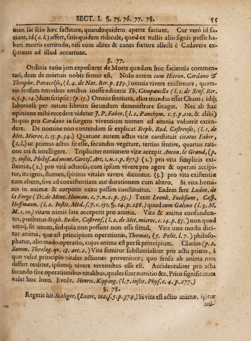 . .-■— — ---*..—— -- men fat Fcio haec fadlitare, quandoquidem aperte faciunt. Cur vero id fa¬ ciant, id (c. 4) aflert, fatis^quidem ridicule, quod ex nullis aliis lignis polTit ha¬ beri mortis certitudo, nili cum alites &amp; canes foe tore alk dii e Cadavere ex- fpirante ad illud accurrunt* ... . , . . $• 77* Ordinis ratio jam expofeeret de Morte quaedam huc facientia commeii» tari, dum de mortuis nobis lermo cli* Nolo autem cum Hieron. Cardano &amp; Theophr. Paracelfo, (l. 4. de Nat, Rer.p. g$p.) omnia vivere ex illi mare, quam¬ vis fenfum omnibus entibus inelTe edixerit Th. Campanella (l, 1. de Senf. Rer. c*5'P' /4*)dumfcripfi tifp.ij.) Omnia fentiunt, alias mundus efletChaos^ idq* laboriofe per totum librum fecundum demonflrare fatagat. Nec ab hac opinione mihi recedere videtur J, P. Faber* ( 4 2. Pancbym. c.y.p .110. &amp; alibi) Si quis pro Car dano in furgens viventium nomen ad omnia voluerit exten¬ dere. De nomine non contendam fe explicat Steph, Red. Caftrenfis, (l. 1, de Met.Mkroc.c.ij.p.34.) Quatuor autem a&amp;us vitae conftituit citatus Faber, (r,i.)ut primus a dius fit cfle, fecundus vegetare, tertius fentire, quartus rati¬ one uti &amp; intelligere. Tripliciter notionem vitae accepit Anton.le Grand, (/» 7. injht. Philof.adment. Cartef. Art. 1. n. i.p. 6py.) (1.) pro vita fimplicis exi- hentiae, (2.) pro vita adduofa, cum ipfum vivere pro agere &amp; operari accipi¬ tur, ita ignis, flumen, fpirkus vitales vivere dicuntur. (3.) pro vita exiflentiae cum altero, five ad coexiflentiam aut durationem cum altero. Si vita homi¬ nis in animae &amp; corporis nexu pafllm conftituitur. Eadem fere Ludov. de la Forge (Tr. deMent. Human. c. 7. n. 2,p. 33.) Taxat Leonh. Fuchfium, Ca$* Hoffmann. (l. 2. Inftit. Med.f. 7. c. /j/. §. 14. p. 2$6.) quod cum Galeno (L p. M* M. c.io.) vitam nimis late acceperit pro anima* Vita &amp; anima confundun¬ tur, profitetur Steph. Re der. Caftrenf. ( 4 2. de Met. microc. c. 14.p. 83.) non quod utraq. fit unum, fed quia non poliunt non elfe limul, Vita uno modo dici¬ tur anima, quaeell principium operationis, Thomas, (jr. Polit. /.7.)p-hilofo- phatur, alio modo operatio, cujus anima eftper fe principium. Clarius (p. 2» Summ. The&amp;log.qv. ig. art. 2.) Vita fumitur fubllantialiter pro a diu primo, a. quo velut principio vitales adliones proveniunt; quo lenfiu ab anima non dilfert realiter, ipfumq; vivere viventibus elfe eft. Acci dentali ter pro adlu lecundo five operationibus vitalibus,quales fiunt nutritio &amp;c. Prius fignificatum valet hoc loco. Evolv. Henric. Kipping. (1.7, infiit, Phyf. c. 4. p. 277.) . . 'j'' p*'' §♦ 78« Kegerit his Scaliger, (fixere, W2,f.j.p.j74.) Sivltaeftadiio animat, igitur