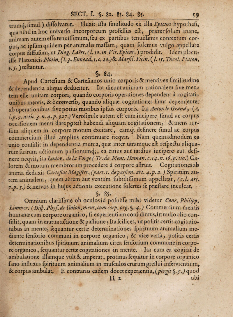 trumq; fimul ) diffolvatur. Fluxit ifta fimilitudo ex illa Epicuri hypothefi, qua nihil in hoc univerfo incorporeum profeffus ed, prseterfolum inane, animam autem edTe tenuiffimum, feu ex partibus tenuiffimis contextum cor¬ pus, ac ipfum quidem per animalis maffam, quam folemus vulgo appellare corpus diffufum, ut Diog. Laert. (/. 10. in Vit. Epicur.) prodidit. Idem placu* iiTe Platonicis Plotin. f/,y. Ennead. /. 20.)§cMarfd, Ficin. ( /. //, TbcoL Elaton, c, j.) teftantur. ' §• 84* Apud Cartefium dc Cartefianos unio corporis &amp; mentis ex fimilitudine &amp; dependentia aliqua deducitur. Ita dicuntanimam rationalem live men¬ tem elTe unitam corpori, quando corporis operationes dependent a cogitati¬ onibus mentis, &amp; e coaverfo, quando aliquas cogitationes fiunt depemjenter ab operationibus live potius motibus ipfms corporis. Ita Anton le Grand&gt; (c* l.p.y.artic.j.n.f.p, 927 ^Verofimile autem ed eam incipere fimul ac corpus occafionem menti dareppteft habendi aliquam cogitationem, demens rur- (um aliquem in corpore motum excitare, eamq; definere fmul ac corpus commercium illud amplius continuare neqvit. Nam quemadmodum ea unio confidit in dependentia mutua, quas inter utramque ed refpedu aliqua¬ rum fuarum a&amp;ionum padionumq;, ea citius aut tardius incipere aut defi¬ nere neqvit, ita Ludov. de ia Forge ( Tr. de Ment. Humani c. 14. n. 16. p. 110.) Ca¬ lorem demotum membrorum procedere a corpore adruit. Cogitationes ab anima deduxit Cartefnu Magifler, (part. 1, depasfion. art, p.p.2.) Spiritum au¬ tem animalem, quem aerem aut ventum fubtiliflimum appellitat, (c. /. arK 7.p.j.) 6cnervos in hujus adionis exeeutione folertes feprsedare inculcat, §. 85. Omnium claridime ob oculos id pofuifie mihi videtur Conr. Philipp. Limmer. (Diffi.Phyf de Union.ment.cum corp. org. §. 4.) Commercium mentis humanae cum corpore organico, fi experientiam confidimus,in nullo alio con¬ fidit, quam in mutua adione depadione; Ita fcilicet, ut podtis certis cogitatio¬ nibus in mente, fequantur certae determinationes fpirituum animalium me¬ diante fenforio communi in corpore organico, dc vice verfa, pofitis certis determinationibus fpirituum animalium circa fenforium commune in corpo¬ re organico, fequantur certae cogitationes in mente. Ita cum ea cogitat de ambulatione illamque vultdc imperat, protinusfequitur in corpore organico fano induxus fpirituum animalium in mufculos crurum greffui infervientium, dc corpus ambulat, E contrario eadem docet experientia, {pergit §.j.) quod. H 2 ubi
