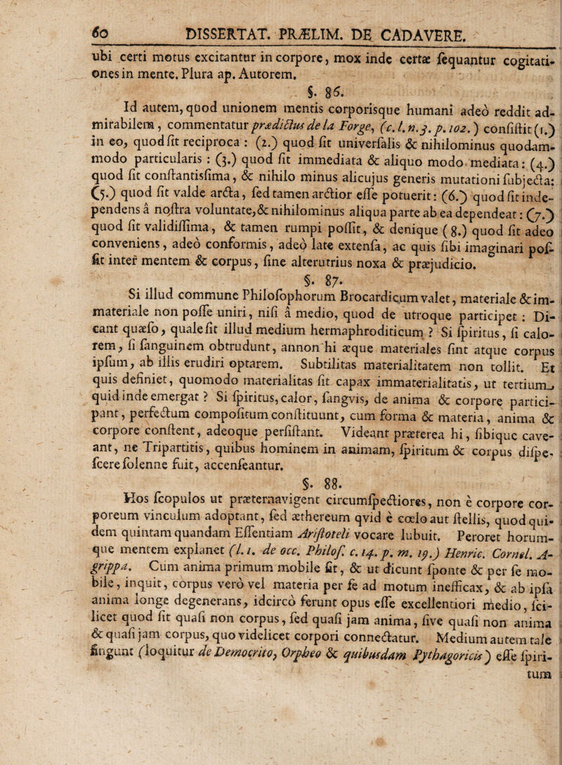 ubi certi motus excitantur in corpore, mox inde certa: fequantur cogitati¬ ones in mente. Plura ap. Autorem» §• 86. Id autem, quod unionem mentis corporisque humani adeo reddit ad¬ mirabilem, commentaturproditius de la Forge, (cj.n.3.p.102,) confifiit(i.) in eo, quod fit reciproca : (2.) quod fit univerfalis &amp; nihilominus quodam¬ modo particularis : (3.) quod fit immediata &amp; aliquo modo mediata: (4.) quod fit confiantisfima, &amp; nihilo minus alicujus generis mutationi fubje&amp;a: (5.) quod fit valde ar&amp;a, fed tamen ardior efTe potuerit: (6.) quod fit inde» pendens a nqftra voluntate,&amp;nihilominus aliqua parte ab ea dependeat: (7.) quod fit validifiima, &amp; tamen rumpi pofiit, &amp; denique (8.) quod fit adeo I conveniens, adeo conformis, adeq late extenfa, ac quis fibiimaginari pof- inter mentem &amp; corpus, fine alterutrius noxa &amp; praejudicio. §. 87* Si illud commune Philofophorum Brocardkumvalet, materiale&amp;im- materiale non polle uniri, nifi a medio, quod de utroque participet : Di¬ cant qusefo, quale fit illud medium hermaphrodiricum ? Si fpiritus, fi calo- rem, fiianguinem obtrudunt, annon hi seque materiales fint atque corpus ipfum, ab illis erudiri optarem. Subtilitas materialitatem non tollit. Et quis definiet, quomodo materialitas fit capax immaterialitatis, ut tertiurm» quid mete emergat ? Si ipintus, calor, iangvis, de anima &lt;3c corpore partici¬ pant, perfe&amp;um compofitumconfiituunt, cum forma &lt;5c materia, anima &amp; corpore confient, adeoque perfifiant. Videant praeterea hi, fibique cave- : ant, ne Tripartitis, quibus hominem in animam, ipiritum &amp; corpus diipe- ; fcerefolenne fuit, accenfeantur. §. 88. Hos fcopulos ut praeternavigent circumfpe&amp;iores, non e corpore cor¬ poreum vinculum adoptant, fed aethereum qvid e coelo aut fiellis, quodoui- dem quintam quandam Effentiam Ariftoteli vocare lubuit. Peroret horum- i que mentem explanet (l.i, de occ, PhiloJ', c. ip, p, m, ip,) Henric. Corrigi, A“ grippa. Cum anima primum mobile fit, &amp; ut dicunt fponte &amp; per fe mo¬ bile, inquit, corpus vero vel materia per fe ad motum inefficax,1 &amp; ab ipfa I anima longe degenerans, idcirco ferunt opus effe excellentiori medio, lci- licet quod fit quafi non corpus, fed quafi jam anima, five quafi non anima 1 &amp; quafi jam corpus, quo videlicet corpori conne&amp;atur. Medium autem tale I fingunt (loquitur de 'Democnto&gt; Orpheo &amp; rpuibusddtn Pythagoricis ^ e fi e lp i ri¬ tum i