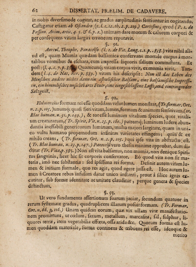 ! &amp;z DISCERTAT. PRiEUM. DE CAPAVERE. in nobis diverfimode cogitat, ac gradus amplitudinis fcritiuntur in cogitando. Caftigatur etiam ab Qfiandro (e. L c. 12. tb. 2.p.2ip.) Cartefhuy qvod (P. 1. de Paffim, Ariim. artic. &amp; S.p. 2.) animam dare motum de calorem corpori &amp; per confequens vitam largiri erroneum reputavit* §, $w. Aure&amp;L Theophr. Paraeslfo (L i.Je Fit. Long. c. ip.. 333.) vita nihil ali¬ ud eft, quam Mumia quaedam balfamica eonfervans mortale corpus a mor¬ talibus vermibus &amp; efchara, cum iiHpreffa liquoris lalium comrniftura* Ec poft: (4 r. ^ %flk Quamcunq; vitam corpus vivit, ex mumia vivit. Tan- dem (/.*£. de A^A &lt;?£?.) vitam his delcripfit: A/#« /f/ das Leben des Menfcbm andexs niehts dannein aflmlifcher Ralfam&gt; eine balfiimifche ImprejJJ* on, em bimmhfchcs unpcbbarcs Tener %eme eingefchlojfme Lujfi?und emtnngender SMzgeiB* ■, §. 92. Hdmovthuformam rei ede quoddam velutlumen monftraf, {Tr.forni ar. Ort&gt; n.z.p. wj')unurnq; quafi fieri vitam,lumen,formam &amp; animam fenfitivam,(&gt;. Bias human. n.31.p&gt; i 33.), &amp; tot eife luminum vitalium fpecies, quot,vitali* um creaturarum/Tr. Spirit. Fit. n. 23.p. 160.) patremq; luminum ludere abun¬ dantia ineffabili generi eorum luminum,' multo majori largitate, quam in uni¬ co vultu humano propemodum infinitas varietates effingens$ quin &amp; ex nihilo creans, ( Tr.formar. On. n,2.p,ioj.) qui ipfe vita in abiirado eft. ( Tr. Bias bunta?j. n. 23.p. 13.3,) Paras:eIjivero thefin minime approbat, dum di- ditat (1 r. Fitayp .3$^.) Non ell vita ballamus, non mumia, non denique Spiri¬ tus fangvmis , licet hic fit corporis confervator. Eo quod vita non fit ma¬ teria ,;imb nec fubfiantia : fed ipfiflima rei forma. Definit autem vitam lu¬ men &amp; initium formale, quo res agit, quod agere julfaefi. Hoc autem lu¬ men a Creatore rebus infufum datur unico infanti, prout a filice ignis ex¬ cutitur, fub forma? identitate ac unitate clauditur , perque genera &amp; Ipecies diftindum. §• 93* Ut vero fundamenta aflertionum fuarum jaciat, fecundum quatuor in rerum fyftemate gradus, quadruplicem illarum pofuitformam. (Tr. Formar. Ort.n.66. p.116.) Unam quidem eorum, quae vix ullam vira; manifefatio- nem promittant, ut coelum, faxum, metallum, marcafita, fal, fulphur, li¬ quores terrae, item vegetabilia effoeta, offa arida &amp;c. Quorum forma eft lu¬ men quoddara materiale, forma continens &amp; tribuens rei effe, ideoque &amp; * merito
