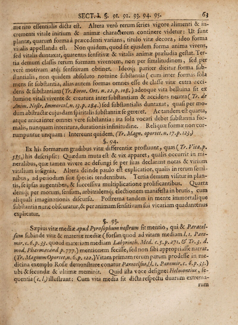 ni€ rito'^effentialisliS^fT^tera vero rerum feries vigore alimenti &amp; in¬ crementi vitale initium &lt;St animae chara&amp;erem. continere videtur : Ut lunc plantae? quarum forma a praecedenti varians , titulo vitae decora, ideo forma vi;alis appellanda eft. Non quidem, quod fit ejusdem forma anima vivens, fed vitalis duntaxat, quatenus fenfitivae &amp; vitalis animae praeludia geftat. lei- tia demum claftis rerum formam viventem, non per fimilitudinem, fed per vere motivam atq; fenfitivam obtinet. Ideoq; pariter dicitur forma iub- ftantialis, non quidem abfbluto nomine fubftantia ( cum inter formas iola mens lit fubftantia, alias autem formas omnes efle de clafie vitae extra acci¬ dens &amp;:fubftamiarn ( Tr.Form. Ort. n. 22 ,p. 108, Jadeoque vita beiluina fit ex lumine vitali vivente &amp; creatura inter fubftantiam &amp; accidens neutra^ Tr. de /itum* Nofir. Immortui,n. 13.p. 284.) fed fubfiantialis duntaxat, quafi pei mo¬ dum abftraclae cujusdam fpiritalis fubftantia (e gereret. Ac tandem eft quarta, atque unica inter omnes vere fubftantia: ita fola vocari debet iubftantia fm- malis, nunquam interitura,durationis infinitudine. Reliqua formae non cor¬ rumpuntur unquam; Intereunt quidem. (Tr, Magn. oportet, n, ty.p. 123.) 94» Ex his formarum gradibus vitae differentiae profluunt, quas ( Tr. Vita^p* j$j.) his defcripfit: Quadam mutaeft &amp; vix apparet, qualis oceurnt in mi¬ neralibus, quae tamen vivere ac defungi fe per luas declarant notas &amp; vitium vitalium infignia. Altera deinde paulo eft explicatior, quatis in rerum femi¬ nibus, ad pei iodum fuae ipeciei tendentibus. Tertia demum vilmur in plan¬ tis, feipfas augentibus, &amp; fucceffiva multiplicatione prolificantibus, Quarta deniq, per motum, fenfum, arbitralemq} eledlionem manifefta in brutis, cum aliquali imaginationis difeurfu. Poftrema tandem in mente immortalique fubftantia nunc obicuratur,&amp; per animam fenfitivam lui vicariam quadantenus explicatur. ; L §. 95. Saepius vitae mediae apudPyrofophum noflrum fit mentio, qui &amp; ParaceU fum fubinde vitae &lt;Sc materiae mediae (forfan quod ad vitam mediam /. 1. Para- mu. e. ti.p.jj. quoad materiam mediam Labyrinthe Med. e. j.p, 271, Pf Tr , 3. d. mod. Pharmacand.p, 777.) mentionem fecifte, fed non fibi approptialfe narrat. (Tr.MagmimOportetyn.6.p. /22.) Vitam primam rerum parum prodeffe in me¬ dicina exemplo Rofae d^monftrare conatur ParacelfusdL L P aram ir. c. d.p.33.) ubi &amp; fecundae &amp; ultimae meminit. Quid ifta voce defignet Relmontim, fe- quentia(r. l.J illuftrant; Cum vita media fit didarefpeotu duarum extrema¬ rum
