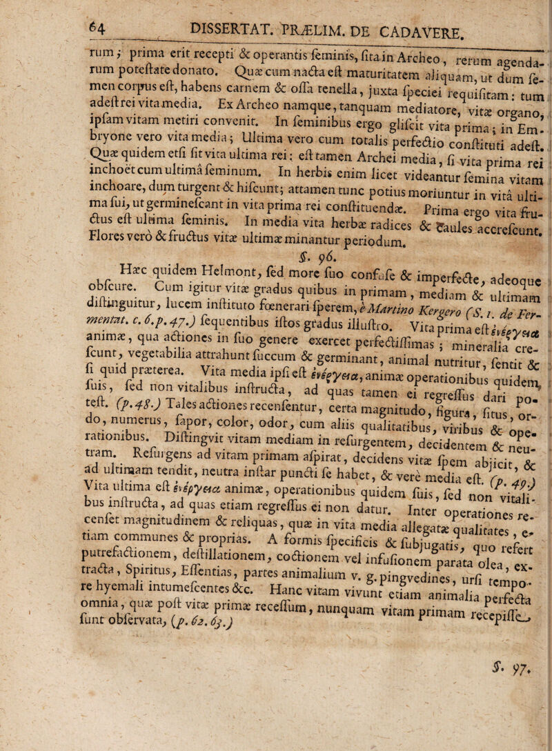 y rum; prima erit recepti &amp; operantis feminis, fita in Archeo, rerum asrenda rum poteftate donato. Qua: cum nada eft maturitatem aliquam, ut dum fe- mencorjmseft,habens carnem &amp; oiTa tenella, juxta fpeciei requifitem- tum adeftrei vita media. ExArcheo namque, tanquam mediatore/vita oreano ipfam vitam metiri convenit. In feminibus ergo glifdt vita prima; in Em! bryone vero vita media; Ultima vero cum totalis perfedio conftituti adeft Quae quidem etfi fit vita ultima rei; eft tamen Archei media, fi vita prima rei inchoet cum ultima feminum. In herbis enim licet videantur femina vitam inchoare, dum turgent &amp; hifcunt; attamen tunc potius moriuntur in vita ulti¬ ma fui, ut germinefcant in vita prima rei conftituendae. Prima ergo vita ftu- ftus eft ultima feminis. In media vita herba: radices &amp; ?aul«s accrefcunt Flores vero &amp;frudus vita ultimae minantur periodum. «eunt. §• $6. Harc quidem Helmont, fed more fuo confufe &amp; imperfede, adeoque obfcnre Cum igitur vita gradus quibus in primam , mediam &amp; ultimlm diftmguitur, lucem inftituto foenerari Keraero (S 1 de Fer mentnt. c.6,p.^.y.) lequentibus iftosgfadus illuftro. Vita prima eftjlil animas, qua adiones 111 fuo genere exercet perfedifllmas ; mineralm cre fcunt, vegetabilia attrahuntfuccum &amp; germinant, animal nutritur, fentit &amp; 1 qui prasteiea. Vita media lpfieft mfyva, anima operationibus quidem vff„n°/-V,ltaJiUS lnftru&lt;fta’ ad ftuas ei regredi,s dari po/ teft. (p. 48.) Tales adiones recenfentur, certa magnitudo, figura, fitus or do, numerus, lapor, color, odor, cum aliis qualitatibus, viribus &amp; L. Srn Ref ° mg;itVitam mediamrin Urgentem, decidentem &amp; neu-* tiam Refingens ad vitam primam afpirat, deddens vkx fpem abiidt ad ultimam tendit, neutra inftar puncfti fe habet, &amp; vere media eft CT'Jo &gt; V ita ultima eft anima, operationibus quidem fuis.fed non viSi busmftruda, ad quas etiam regrellus ei non datur. Inter operationes re ceniet magnitudinem &amp; reliquas, quae in vita media allegate qualitate l nam communes &amp; proprias. A formis fpecificis &amp; fubiu^rR l c putrefadronem, deftillationem, codionem vel infufionem parateVefef trada, Spiritus, Eflentias, partes animalium v. g.pingvedines, urfi temno re hyemali intumefeentes &amp;c. Hanc vitem vivunt etiam animalia perfeda nmUpm vitamPrima® «cepiffo