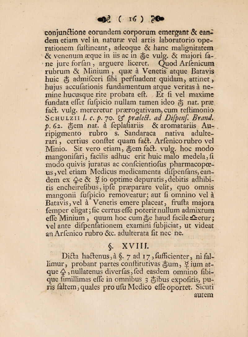 «•8 ( i* ) -?•> conjunflione eorundem corporum emergant & ean¬ dem etiam vel in naturae vel artis laboratorio ope¬ rationem fuflineant, adeoque & hanc malignitatem & venenum aeque in iis ac in (§e vulg. & majori fa- * ne jure forfan , arguere liceret. Quod Arfenicum rubrum & Minium , quae a Venetis atque Batavis huic .■(§ admifceri fihi perfuadent quidam, attinet, hujus accufationis fundamentum atque veritas a ne¬ mine hucusque rite probata eft. Et fi vel maxime fundata eflet fufpicio nullam tamen ideo nat. prae fa£t. vulg. mereretur praerogativam, cum teftimonio Schulzii /. c. p. 70. £jf pr&leEt. ad Difpenf. Brand. p. 62. §em nat. a feplafiariis & aromatariis Au¬ ripigmento rubro s. Sandaraca nativa adulte¬ rari , certius conflet quam fa£t. Arfenico rubro vel Minio. Sit vero etiam, ^em fa£t. vulg. hoc modo mangonifari, facilis adhuc erit huic malo medela ,fl modo quivis juratus ac confcientiofus pharmacopoe- us, vel etiam Medicus medicamenta difpenfans, ean¬ dem ex ^e & ^ io optime depuratis, debitis adhibi¬ tis encheirefibus, ipfe praeparare velit, quo omnis mangonii fufpicio removeatur; aut fi omnino vel a Batavis, vel a Venetis emere placeat, frufta majora femper eligat ;fic certus efle poterit nullum admixtum efle Minium , quum hoc cum §e haud facile sCbetur; vel ante difpenfationem examini fubjiciat, ut videat an Arfenico rubro &c. adulterata fit nec ne. §. XVIII. Difta ha<flenus,a §. 7 ad 17 ,fufficienter, ni fal¬ limur, probant partes conftitutivas Jum, ^ium at¬ que Q, nullatenus diverfas, fed easdem omnino fibi- que fimillimas efle in omnibus 3 (ijibus expolitis, pu¬ ris faltem, quales pro ufu Medico efle oportet. Sicuri autem