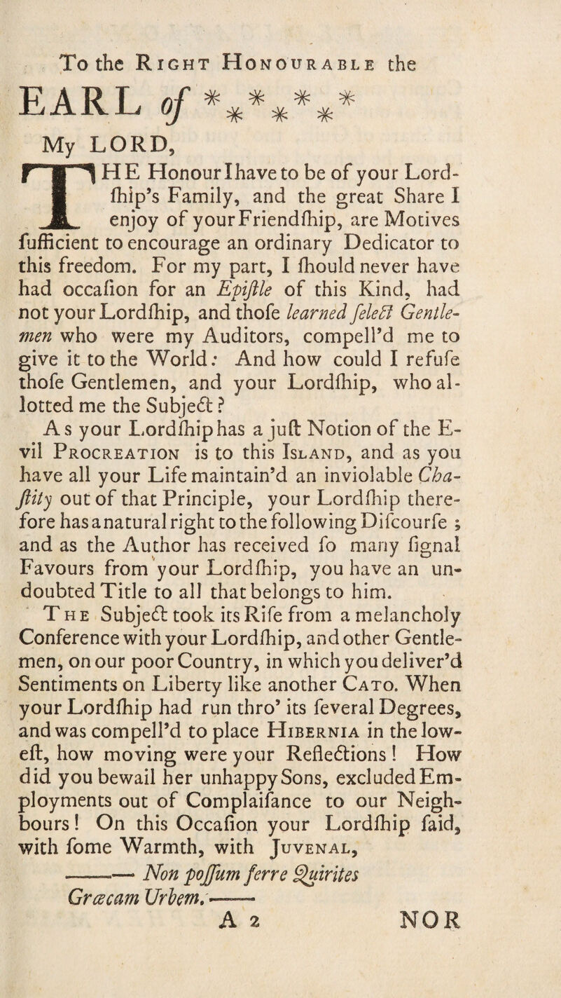 To the Right Honourable the EARL of ******* My LORD, THE Honour Ihave to be of your Lord- fhip’s Family, and the great Share I enjoy of yourFriendfhip, are Motives fufficient to encourage an ordinary Dedicator to this freedom. For my part, I fhould never have had occalion for an Epiftle of this Kind, had not your Lordfhip, and thofe learned felett Gentle¬ men who were my Auditors, compell’d me to give it to the World: And how could I refufe thofe Gentlemen, and your Lordfhip, who al¬ lotted me the Subject ? As your Lordfhip has a juft Notion of the E- vil Procreation is to this Island, and as you have all your Life maintain’d an inviolable Cha- Jlity out of that Principle, your Lordfhip there¬ fore has anatural right to the following Difcourfe ; and as the Author has received fo many fignal flavours from your Lordfhip, you have an un- doubted Title to all that belongs to him. The Subject took its Rife from a melancholy Conference with your Lordfhip, and other Gentle¬ men, on our poor Country, in which you deliver’d Sentiments on Liberty like another Cato. When your Lordfhip had run thro’ its feveral Degrees, and was compell’d to place Hibernia in the low- eft, how moving were your Reflections ! How did you bewail her unhappy Sons, excluded E'm- ployments out of Complaifance to our Neigh¬ bours ! On this Occafion your Lordfhip faid, with fome Warmth, with Juvenal, ————> Non poffum ferre Quirites Grcecam Urlem,- A 2 NOR