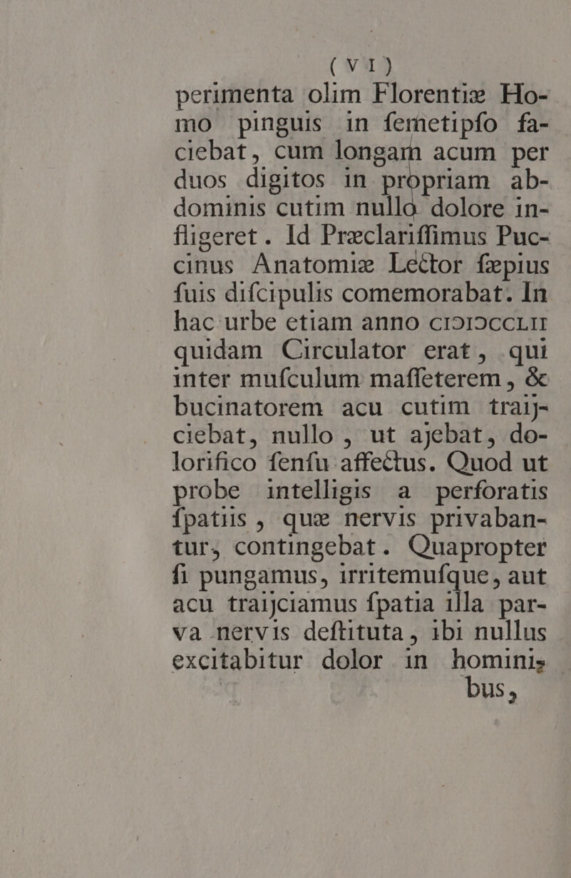 perimenta olim Florentix Ho- mo pinguis in femetipfo fa- ciebat, cum longam acum per duos digitos in propriam ab- dominis cutim nulla. dolore in- fligeret. Id Preclariffimus Puc- cinus Anatomiz Lector fepius fuis difcipulis comemorabat. In hac urbe etiam anno cr»i2ccr. mn quidam Circulator erat, qui inter mufculum maffeterem , &amp; bucinatorem acu cutim traiJ- ciebat, nullo , ut ajebat, do- lorifico fenfu affectus. Quod ut probe intelligis a. perforatis fpatiuis , qux nervis privaban- tur, contingebat. Quapropter fi pungamus, irritemufque, aut acu traijciamus fpatia illa. par- va nervis deftituta , 1bi nullus excitabitur. dolor in. hominis —- | bus,