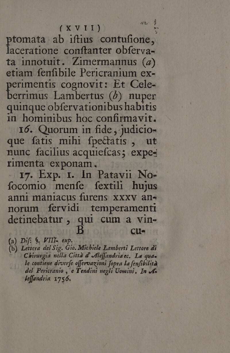 L4 T: £ Vus. cB (XVII) s tomata ab iftius contufione, aceratione conftanter obferva- ta innotuit. Zimermannus (2) etiam fenfibile Pericranium ex- erimentis cognovit: Et Coele- erasa Lambertus (b) nuper quinque obfervationibus habitis in hominibus hoc confirmavit. I6. Quorum 1n fide , judicio- que fatis mihi fpe&amp;tatis y. out nunc facilius acquiefcas; expes rimenta exponam. 17. Exp. r. In Patavii No- focomio menfe fextili hujus anni maniacus furens Xxxv are norum fervidi temperamenti detinebatur , qui cum a vin- cue (a) Dif; S. VIII- exp. (b) Leica del Sig. Gio. Michiele Lamberti Lettore di Chirurgia nella Città Z' Jle[fandriaec. La quae le contiene diverfe o[fervaziont fopra la fenfibilità del Pericranio , e Tendini icd Uomini, In vd- leffandria. 1756.