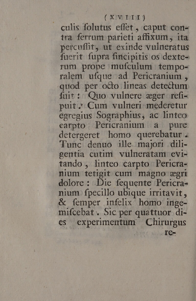 ( X'Y LII) culis folutus effet , caput cons tra ferrum parieti affixum; ita percuffit, ut exinde vulneratus fuerit. fupra fincipitis os dexte- rum prope müfculum tempo- ralem ufque ad Pericranium ; quod per octo lineas detectum fuit: Quo vulnere zger refi- puit. Cum vulneri mederetur egregius Sographius, ac linteo carpto Pericracuum à pure detergeret homo querebatur . Tunc denuo ille majori dili- eentia cutim vulneratam evi- tando , hnteo cárpto Pericra- nium tetigit cum magno gri dolore : Die fequente Pericra- nium. fpecillo ubique irritavit, &amp; femper infelix. homo irige- mifcebat . Sic per quattuor di- es experimentum Chirurgus .IC-