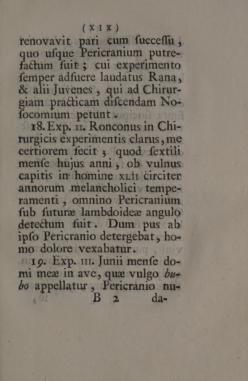(wis .- | renovavit pari cum fucceffu j. quo ufque Pericranium putre- factum fiuit; cui experimento femper àdfuere laudatus Rana; &amp; alu Juvenes , qui ad Chitur- $iam. practicam difcendam INo- focomium- petunt. « 18. Exp. x. Ronconus in Chi- rurgicis experimentis clarus me certiorem. fecit 3. quod. fextili. menfe hujus anni; ob. vulnus capitis ir homine. xxir circiter annorum melancholici ; tempe- ramenti , omnino Pericranium fub future lambdoidez angulo detectum fuit. Dum pus ab ipfo Pericranio detergebat, ho- mo dolore vexabatur. | - x9. Exp. ir. Junii menfe. do- mi mez in ave, qux vulgo Zz« bo appellatur , Wr seu nu- N » 2a-