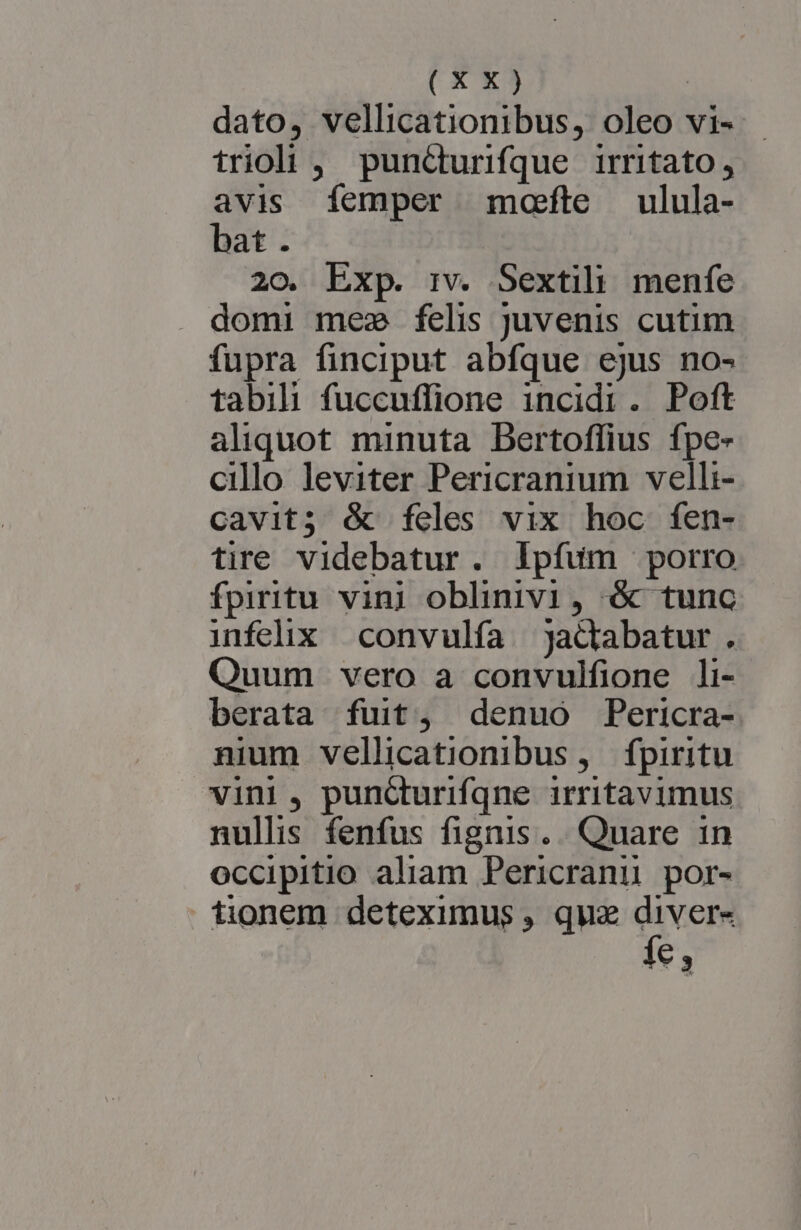 dato, vellicationibus, oleo vi- trioi , pundurifque irritato, avis femper mote ulula- bat. 20. Exp. rv. Sextili menfe domi mes felis juvenis cutim fupra finciput abfque ejus no- tabili fuccuffione incidi. Poft aliquot minuta Dertoflius fpe- cillo leviter Pericranium velli- cavit; é&amp; feles vix hoc fen- tire videbatur. lIpfum porro fpiritu vini oblinivi, é tunc infelix convulfía jadabatur. Quum vero a convulfione li- berata fuit, denuo Pericra- nium vellicationibus, fpiritu vini , puncturifqne irritavimus nullis fenfus fignis... Quare 1n occipitio aliam Pericranu por- tionem deteximus , quz diver- và