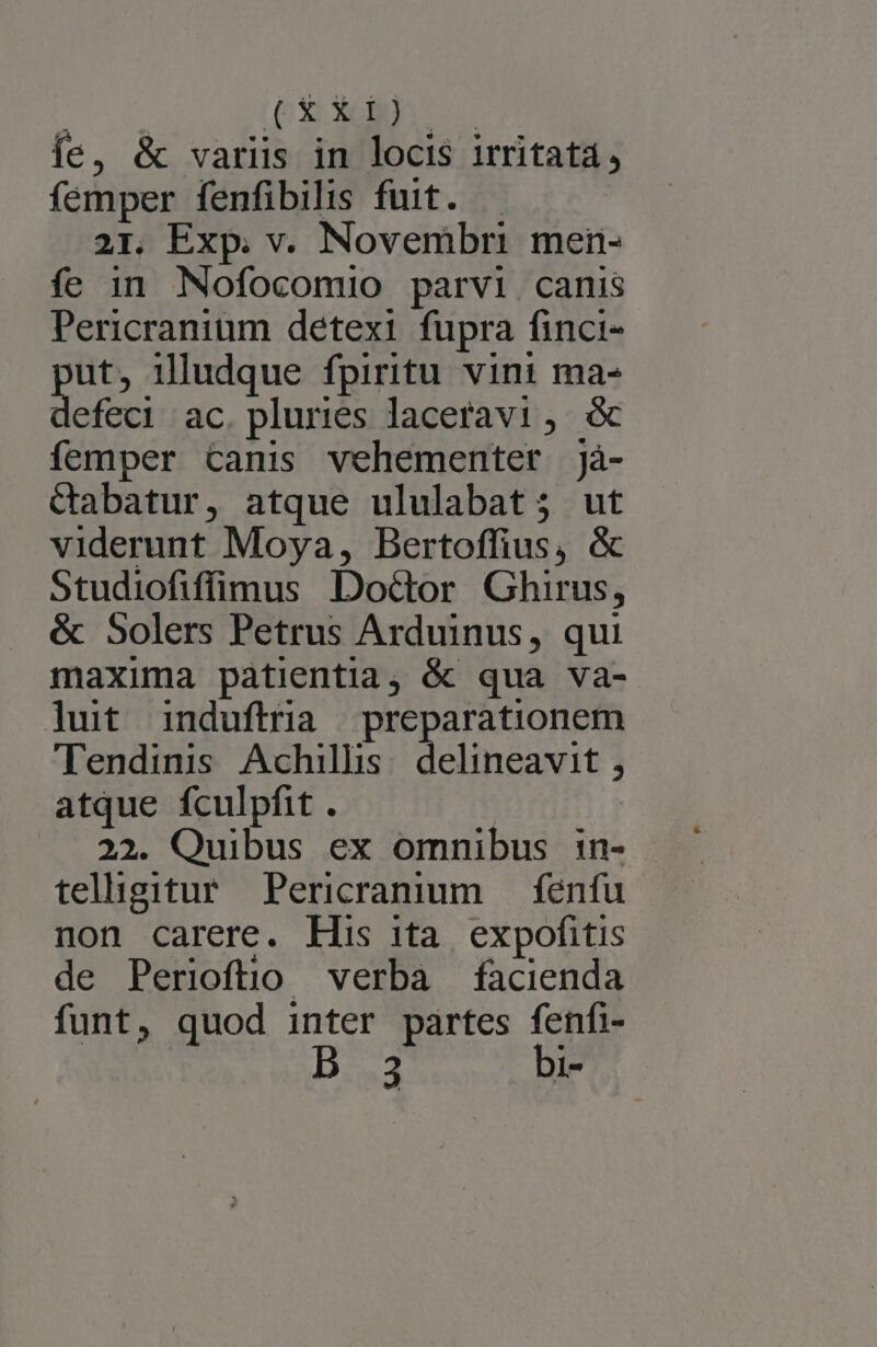 íe, &amp; varüs in locis irritata, femper fenfibilis fuit. — 21. Exp. v. Novembri men- fe in Nofocomio parvi canis Pericranium detexi fupra finci- put, illudque fpiritu vini ma- defeci ac. pluries laceravi, femper canis vehementer jà- ctabatur, atque ululabat; ut viderunt Moya, Bertoffius, &amp; Studiofiffimus Doctor Ghirus, &amp; 5olers Petrus Arduinus, qui maxima patientia, &amp; qua va- lut induftria preparationem Tendinis Achillis: delineavit , atque fculpfit . | 22. Quibus ex omnibus in- teligitur Pericranim — fenfu non carere. His ita. expofitis de Perioftio verba facienda funt, quod inter partes rg 3 T