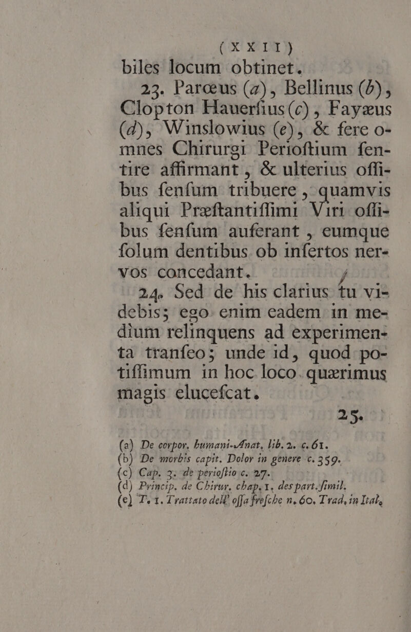 (o XE biles locum obtinet. — . 23. Parcus (2), Bellinus (b), Clopton Hauerfius(c) Fayzus (d), Winslowius (e), &amp; fere o- mnes Chirurgi Perioftium fen- tire affirmant , &amp; ulterius offi- bus fenfum tribuere , , quamvis aliqui. Preftantiffimi Vis offi- bus fenfum auferant , eumque folum dentibus. ob infertos ner- vos concedant. / 24. Sed de his clarius tu vi- debis; ego. enim eadem in me- dium relinquens ad experimen- ta tranfeo;5 unde 1d, quod po- tifimum in hoc loco. quzrimus magis elucefcat. Tu (a) De corpor, bumani-fnat, lib. 2. c. 61. (b) De morbis capit. Dolor in genere c. 359. (c) Cap. 3. dt periofHo c. 47. (d) Princip. de Chirur. chap. 1. verd Jimi. |