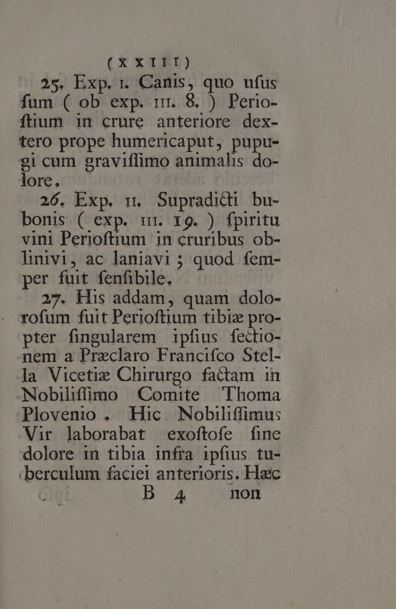 (X £5) 25. Exp. r Canis, quo ufus. fum ( ob exp. rr. 8. ) Perio- füum in crure anteriore dex- tero prope humericaput, pupu- 21 cum graviflimo animalis do- lore. 26. Exp. i. Supradidi bu- bonis ( exp. imr. x9. ) fpiritu vini Perioftium in cruribus ob- linivi, ac laniavi ; quod fem- per fuit fenfibile, 27. His addam, quam dolo- rofum fuit Perioftium tibiz pro- pter fingularem 1pfius fectio- -mem a Praclaro Francifco Stel- la Vicetie Chirurgo factam in -Nobiliffiipno Comite Thoma | Plovenio . Hic Nobiliffimus Wir laborabat exoftofe fine dolore 1n tibia infra ipfius tu- .berculum faciei anterioris. Haec