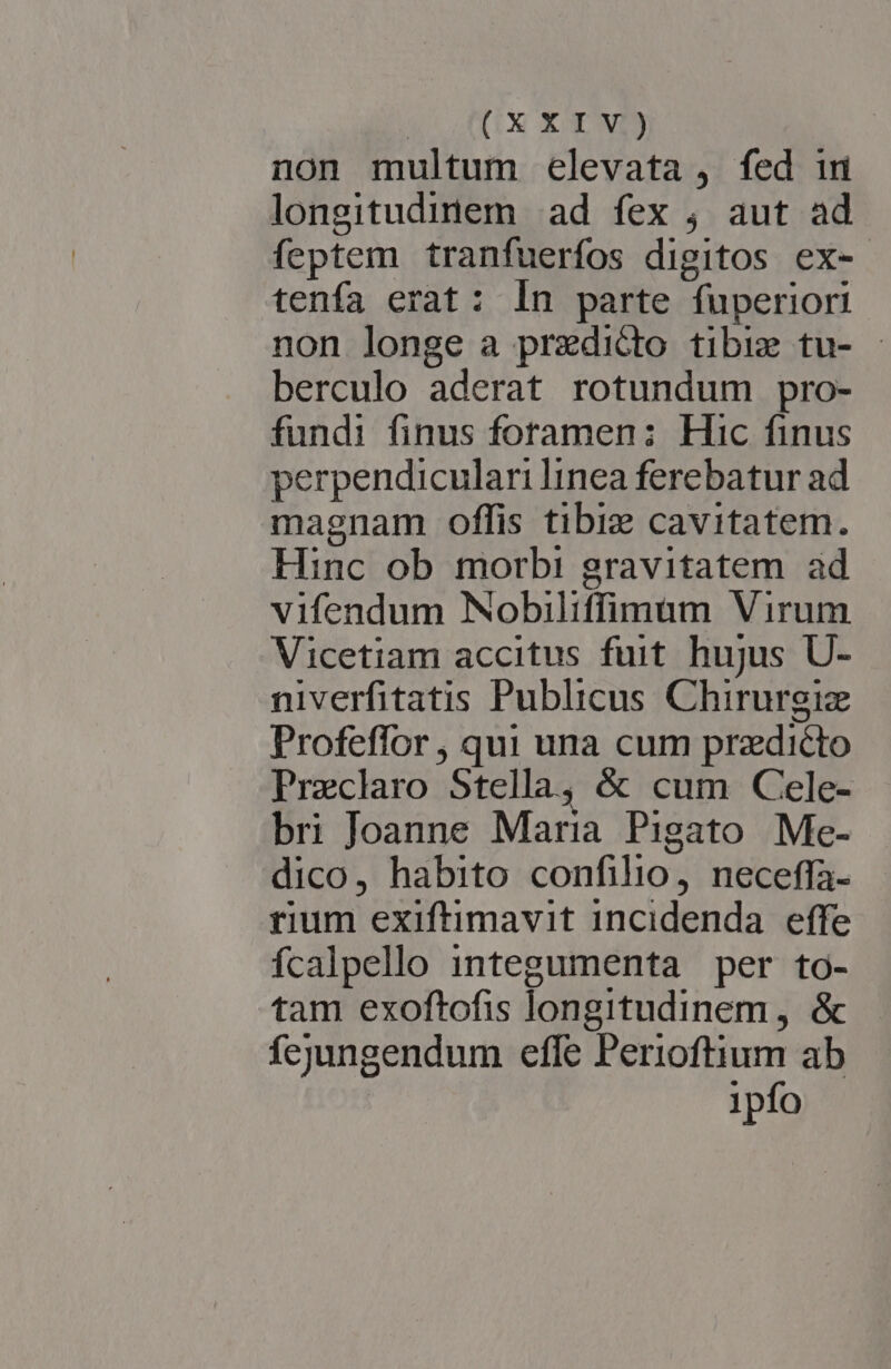 non multum elevata , fed im longitudinem ad fex ; aut ad feptem tranfuerfos digitos ex- tenfa erat: In parte fuperiori non longe a predicto tibi tu- - berculo aderat rotundum pro- fundi finus foramen: Hic finus perpendiculari linea ferebatur ad magnam offis tibiz cavitatem. Hinc ob morbi gravitatem ad vifendum Nobiliffimum Virum Vicetiam accitus fuit hujus U- niverfitatis Publicus Chirurgiz Profeffor , qui una cum predicto Preclaro Stella, &amp; cum Cele- bri Joanne Maria Pigato Me- dico, habito confilio, neceffa- rium exiftimavit incidenda effe fcalpello 1integumenta per to- tam exoftofis longitudinem, &amp; fejungendum efle Perioftium ab | ipfo