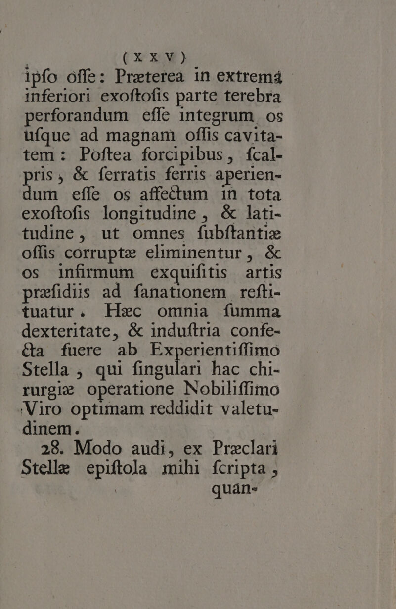 l1pfo offe: Preterea in extremá - inferiori exoftofis parte terebra perforandum efle integrum os ufque ad magnam offis cavita- tem : Poftea forcipibus, fcal- pris, &amp; ferratis ferris aperien- dum effe os affectum 1n tota exoftofis longitudine , &amp; lati- tudine, ut omnes fubítantiz offis corruptz eliminentur, &amp; os infirmum éxquifitis artis praefidus ad fanationem refti- tuatur. EFHec omnia fumma dexteritate, &amp; induftria confe- &amp;a fuere ab Experientiffimo Stella ;, qui fingulari hac chi- rurgi: operatione Nobiliffimo Viro optimam reddidit valetu- dinem. | 28. Modo audi, ex Przclari Stelle epiftola mihi fcripta , : quán-