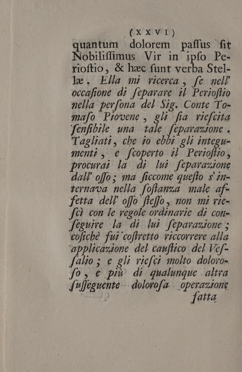 quantum dolorem paffus fit Nobilíffimus Vir in ipfo Pe- rioftio &amp; hec funt verba Stel- ]e. Ela m: ricerca , fe mell occafione di fepavare il Pevioffio nella perfona del $4g. Comte 'To- mafo Piovene , gl? fia viefctta fenfibzle una | tale. feparazzone . Taglhatt, che 20 ebos gli integu- menti, € fcoperto zb Pevioffzo, |— procuwaz la di lui fepavazszone dall offo; ma ficcome queflo s zu- zernava nella foflanza male af- fetta. dell offo fleffo nom mm vie- fih con le vegole ordinavie di coti- fegume la di lus feparaztone ; cofiche fui coffretto viccorreve alla applicazione del cauflico. del Vef- falto ; e gli viefca molto doloro- fos € pm di qualunque . altra fulfeguente -- dolorofa... operazsong PP [atta