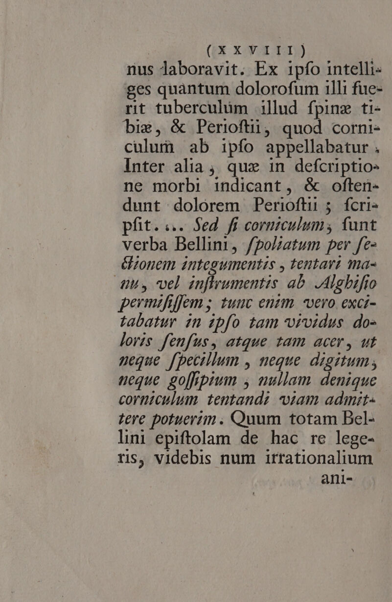 | ((X X-Y.3 TT.) | nus laboravit. Ex ipfo intelli- ges quàntum dolorofum 111i fue- nt tuberculum illud fpinz ti- big, &amp; Periofti, quod corni- culum ab ipfo appellabatur , Inter alia; que 1n defcriptio» ne morbi indicant, &amp; often- dunt dolorem Perioftu 5 fcri» pfit. ;.. Sed fi cormiculum; funt verba Bellini, f/polzatum per fe- éonem integumentzs y tentavt ma- dius vel inflrumentis ab. ,Alghifio permafiffem ; tunc enzm. vero. exci- tabatur 2n zpfo tam vrvidus. dos lorzs fenfus, atque tam acer, ut neque fpectllum , neque dzgztum, neque go[hpim y nullam. denique corntculum tentandz iam admit- tere potuerim . Quum totam Bel- lini epiftolam de hac re lege- tis, videbis num irrationalium ani-