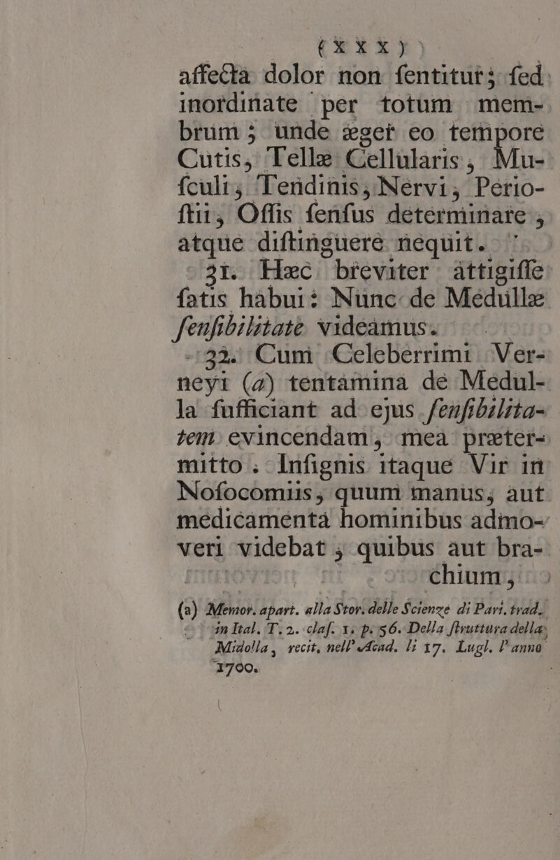 CEYXx affectà dolor non écrit fed. inordinate per totum mem- brum ; unde éget eo temipore Cutis, Telle Cellularis , Mu- fculi 'Tendinis Nervi ; Pétio- ftii Offis fenfus determimare $ atque diftinguere nequit. ' 2i. Hc breviter attigifle fatis habui: Nunc. de Médulle in bilitaté videamus. -33. Cumi Celeberrimi Ver- neyi (2) tentamina de Medul- la fufficiant ad ejus fenfibilita- tem. evincendam , mea preter-« mitto . Infignis itaque Vir im Nofocomnus,; quum manus; aut medicamentà hominibus adimo-- veri videbat ; ; quibus aut bra-- | chium, |.» (3) 7v LENT apart. alla $ tor. delle Scienze di Pari, trad. in Ital. T. 2. claf. 1. p. 56. Della firuttura della: - Miaolla , recit, nell «dead. Hi 17. Lugl. P'anuo. 31700. :
