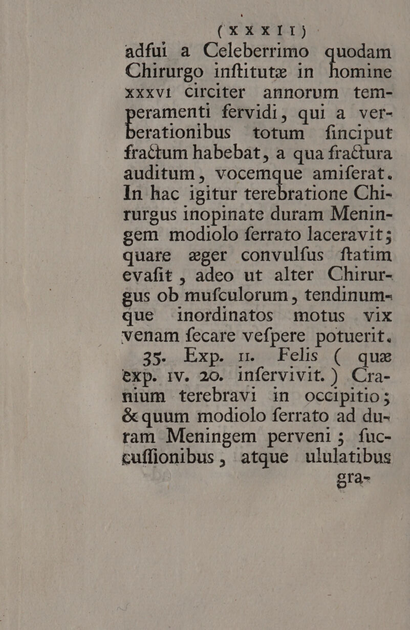 adfuüi a Celeberrimo quodam Chirurgo infütitute 1n. homine XXxvi Circiter annorum tem- eramenti fervidi, qui a ver- beroriont bus totum finciput fractum habebat, a qua fractura auditum , vocemque amiferat. In hac igitur terebratione Chi- rurgus inopinate duram Menin- sem modiolo ferrato laceravit ; quare eger convulfus ftatim evafit , adeo ut alter Chirur- gus ob mufculorum , tendinum- que inordinatos motus vix venam fecare vefpere potuerit. 35. Exp. n. Felis ( qux exp. IV. 20. infervivit. ) Cra- nium terebravi in occipitio; é&amp; quum modiolo ferrato ad du- ram Meningem perveni; fuc- cuffionibus , atque ululatibus gra-
