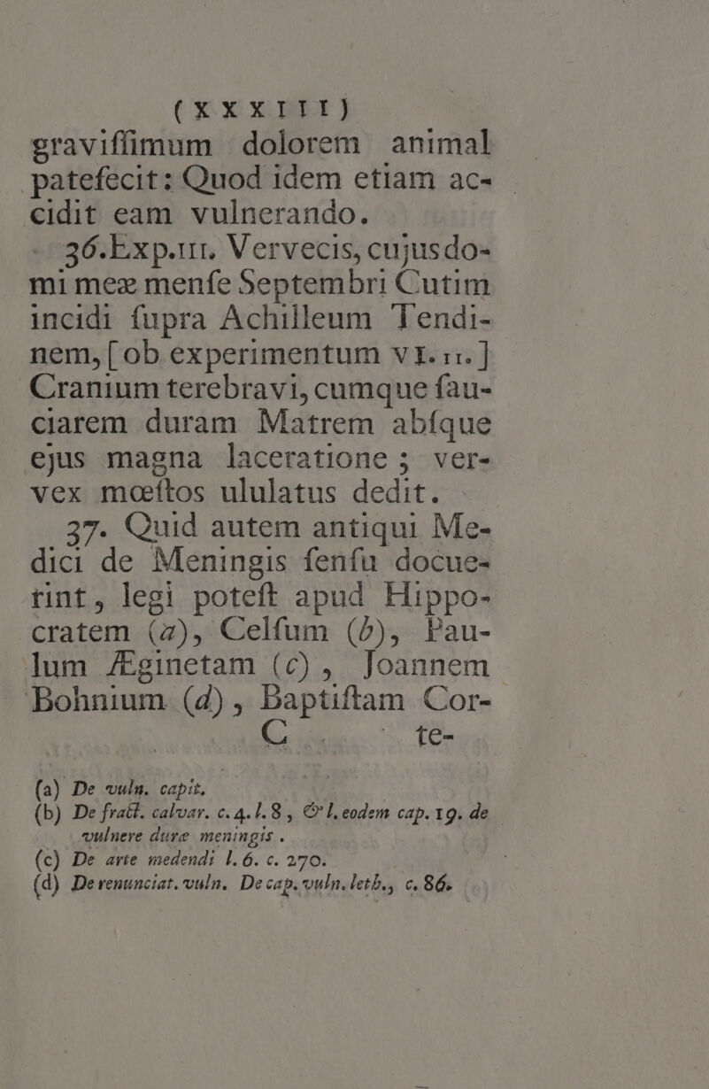 XX X MP j graviffimum dolorem animal patefecit ; Quod idem etiam ac- «idit eam. vulnerando. 36.Exp.ur. Vervecis, cujusdo- mi mez menfe Septembri Cutim incidi fupra Achilleum Tendi- nem, [ob experimentum vI. ::. ] Cranium terebravi, cumque fau- ciarem duram Matrem abfque ejus magna laceratione 5; ver- vex moeftos ululatus dedit. 37. Quid autem antiqui Me- dici de Meningis fenfu docue- rint, legi poteft apud Hippo- cratem (7), Celfum (2), Pau- ]um /Eginetam (c) , Joannem —.' Bohnium (2), baptiftam Cor- M NEN E (a) De vuln. capit, : (b) De fra&amp;t. calvar. c. 4.1.8 , € l. eodem cap. 19. de vulnere dure meningis . (c) De avie medendi l.6. c. 270. (d) De renunciat. vuln.. De cap. vuln. letb., c. 86.