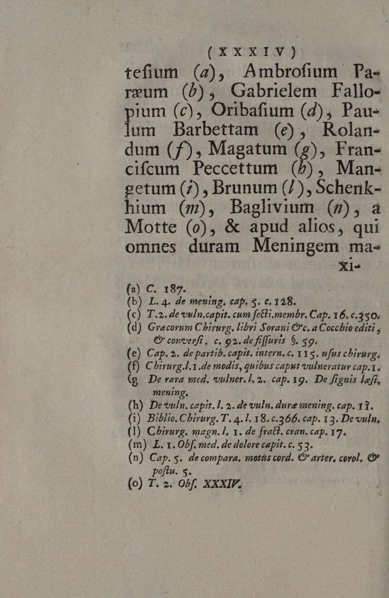 CX XUI tefium (7), Ambrofium Pa- reum (5), Gabrielem Fallo- pium (c), Oribafium (2), Pau- lum Darbettam (e), Rolan- dum (f), Magatum (9), Fran- cifcum Peccettum (5b), Man- getum (7) , Brunum (7), Schenk- hium (z), Baglivium (7), a Motte (0o), &amp; apud alios, qui omnes duram Meningem ma. X1* (23) C. 187. (b) L.4. de mening, cap. $. 6. 128. (c) T.2. de vuln.capit. cum fetli.membr. Cap. 16. c.350. (d) Graecorum Chirurg. libri Sorani C'c. a Cocchio editi , €? converft ,. c. 92. defifuris $. $9. (e) Cap. 2. de partib. capit. intern. c. 11 5. ufus chbirimg, (f) Chirurg.l.1.de modis, quibus caput vulnevatur cap.1. (g. De vara med. vulner. 1. 2. cap. 19. De fignis lefr, mening. (h) Dewuin. capit. 1. 2. de vuln. dure mening. cap. 11. (1) Biblio. Chirurg. T. 4.1. 18.c.366. cap. 13. De vun, (1) Chirurg. magn. 1. de fratl. can. cap. 17. (m) AZ. 1. Obf. med. de dolore capit. c. 53. | (n) Cap. s. decompara, motts cord. €? arter, corol, € pofiu. 3.