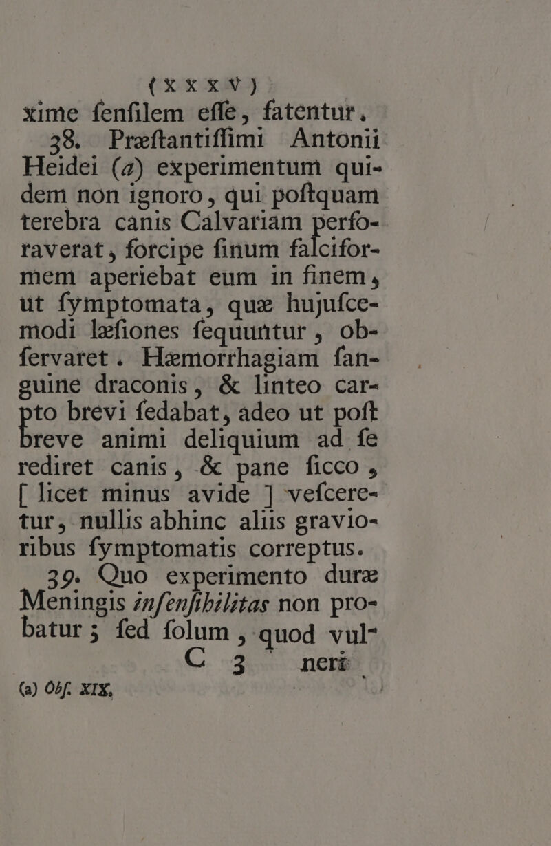 xime fenfilem effe, fatentur, ..38. Praítantifümi Antonii Heidei (7) experimentum qui- dem non ignoro , qui poftquam terebra canis Calvariam perfo- raverat , forcipe finum falcifor- mem aperiebat eum in finem, ut fymptomata, quz hujufce- modi lefiones fequuntur , ob- fervaret. Hoemorrhagiam fan- guine draconis, &amp; linteo car- s brevi fedabat, adeo ut poft reve animi deliquium ad fe rediret canis, &amp; pane ficco , [licet minus avide ] vefcere- tur, nullis abhinc aliis gravio- ribus fymptomatis correptus. 39. Quo experimento durz Meningis zzfenfibilitas non pro- batur; fed folum, quod vul C 3 neri (a) OAf. XIX, |