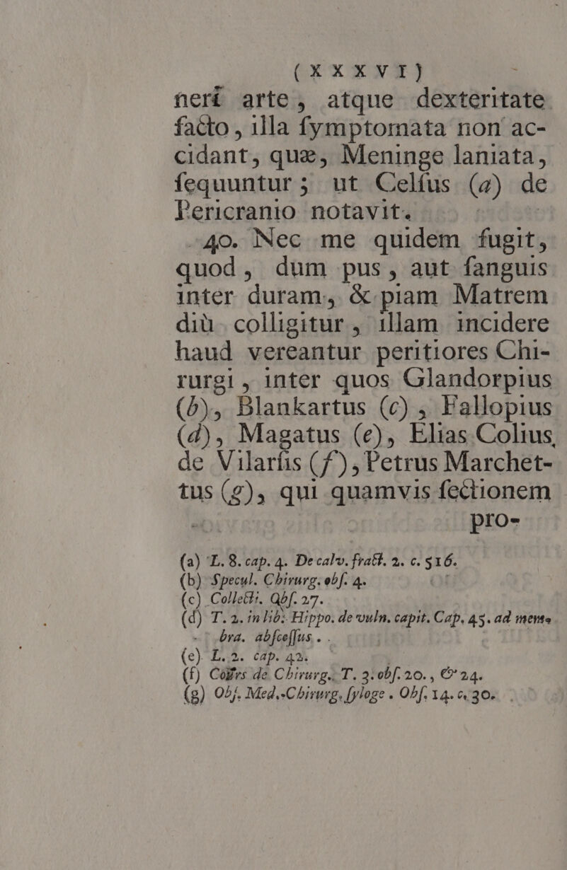 Gx« xXx neri arte , atque dexteritate. facto , 1lla fymptomata non ac- cidant, que, Meninge laniata, fequuntur ; ; ut Celfus (a) de Pericranio. notavit. 40. Nec me quidem fugit, quod , dum pus, aut fanguis inter duram, &amp; piam Matrem diü colligitur , illam incidere haud vereantur peritiores Chi- rurgi , inter quos Glandorpius (b), Blankartus (c) ;, Pallopius (2), Magatus (ec), Elias Colius, de Vilarfis (f), Petrus Marchet- tus as (4) , qui quamvis fectionem - pro- (a) E. 8. cap. 4. Decal. fratt. 2. c. SE. (b) Specul. Chirurg. obf. 4. (c) .Co/ettt. Qbf. 27. (d) T. a. in lib: Hippo. de vuln. capit. Cap, 45. ad mente ' era. Tabelius- (e). L.2. cap. 42. (f) Cófrs de Chirurg. T. 3: obf. 20. , €' 24.