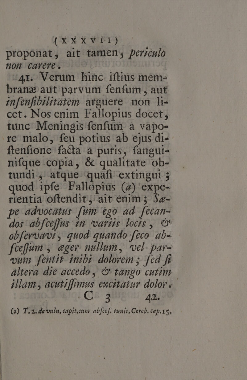 proponat, ait tamen, perzcujo 80H CAYEYE. c IO | 4r Verum hinc iftius mem- bran adt parvum fenfum , aut anfenfibilitàiem arguere non h- cet. Nos enim Fallopius docet; tunc Meningis fenfum a vapo- ftenfione facta à puris, fangui- nifque copia, &amp; qualitate ob- tundi4 atque quafi extingut! 3 quod ipfe Fallopius (7) expe- rientia oftendit; ait erum 3 5z- pe advocatus fum 6€go ad fecan- dos: abfceffus : 25 vartis. loctg ,. obfervam , quod quando feco ab vum femtit inibz dolorem ; fed f altera die accedo , € tango cutim illam, acutzf[nmus excitatur dolor « 3 42. (a) T. 2. devuln, capit.cum. abfcef. tunic, Cereb. cap.t3.