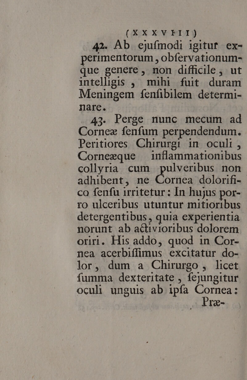 (XXXVFELI) 42. Ab ejufmodi igitut ex- erimentorum , obfervationum- que genere , non difficile, ut intellgis , mihi fuit duram Meningem fenfibilem determi- nare. 43. Perge nunc mecum ad Cornez fenfum perpendendum. Peritiores Chirurgi in oculi , Cornezque inflammationibus collyria cum pulveribus non adhibent, ne Cornea dolorifi-. co fenfu irritetur : In hujus por- ro ulceribus utuntur mitioribus detergentibus, quia experientia norunt ab activioribus dolorem oriri. His addo, quod 1n Cor- nea acerbiffimus excitatur do- lor, dum a Chirurgo , licet fumma dexteritate , fejungitur oculi unguis ab ipíàa es Ig-