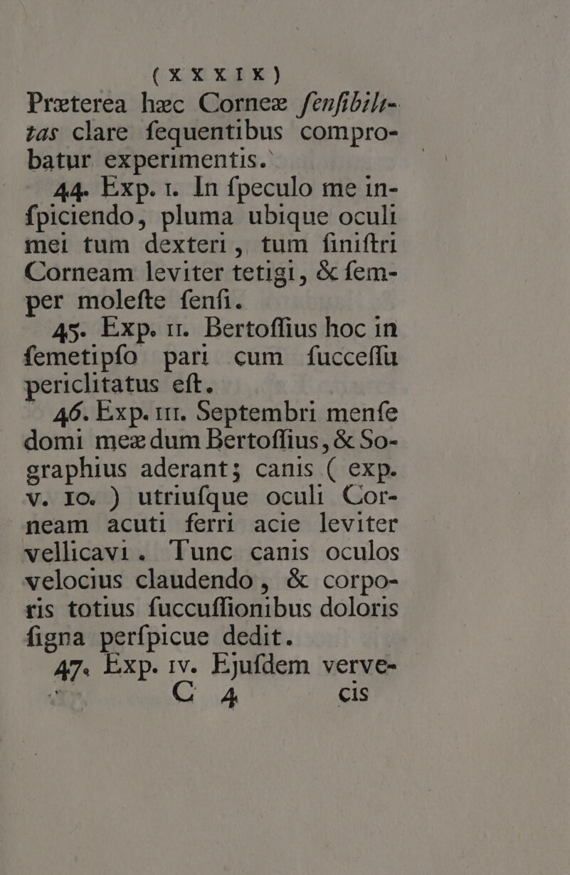 (Xi X8 ) Preterea hec Cornez fenfibili- ?4$ clare fequentibus compro- batur experimentis. 44. Exp. 1. In fpeculo me in- fpiciendo, pluma ubique oculi mei tum dexteri, tum finiftri Corneam leviter tetigi, &amp; fem- per molefte fenfi. 45. Exp. rr. Bertoffius hoc in femetipfo par! cum fucceffu periclitatus eft. — 46. Exp. ir. Septembri menfe domi mez dum Bertoffius , &amp; So- graphius aderant; canis ( exp. V. IO. ) utriufque oculi. Cor- neam acuti ferr acie leviter vellicav1. Tunc canis oculos velocius claudendo, &amp; corpo- ris totius fuccuffionibus doloris figna perfpicue dedit. 47. Exp. 1v. Ejufdem verve-