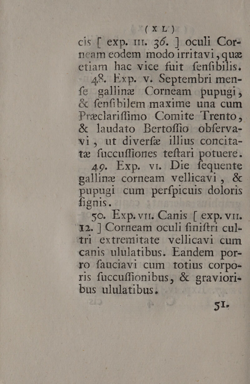 (Xr) cis [ exp. rrr. 36. ] oculi Cor- ncam eodem modo irritavi quz etiam hac vice fuit. fenfibilis, A. Exp. v. Septembri men- fe galhne Corneam pupugi; &amp; fenfibilem maxime una cum Preclariffüimo Comite Trento, &amp; laudato Bertoffio obferva- X1, ut diverfe illius concita- tz füccuffiones teftari potuere. 49. Exp. vr. Die. fequente ealline corneam vellicavi, &amp;. pupugi cum perfpicuis doloris fignis. : 5o. Exp.vtr. Canis [ exp. vr... 12. ] Corneam oculi finiftri cul- tri extremitate vellicavi cum canis ululatibus. Eandem por- ro fauciavi cum totius corpo- ris fuccuffionibus, &amp; graviori- bus ululatibus. 51.