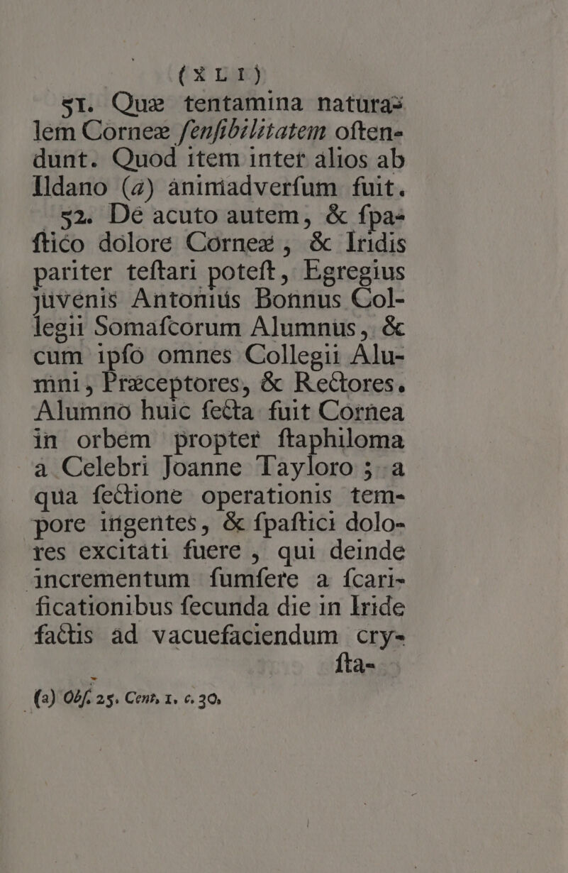(XrLrrt) S1. Que tentamina natüras lem Cornez /fenfibzlitatem often» dunt. Quod item inter alios ab Ildano (2) àniniadverfum fuit. $2. Dé acuto autem, &amp; fpa- ftico dolore Corne , &amp; lrdis pariter teftari poteft, Egregius Juvenis Antonids Bonnus Col- legit Somafcorum Alumnüs,. &amp; cum ipfó omnes Collegii Alu- mni, Praceptores, &amp; Recores. Alumno huic fecta. fuit Cornea in orbém propter ftaphiloma à Celebri Joanne Tayloro 5..a qua fectione operationis tem- pore ingentes, &amp; fpaftici dolo- res excitati fuere , qui deinde - jncrementum fumíere a ícari- . ficationibus fecunda die 1n Iride fatis àd vacuefaciendum cry- à Ífta- -