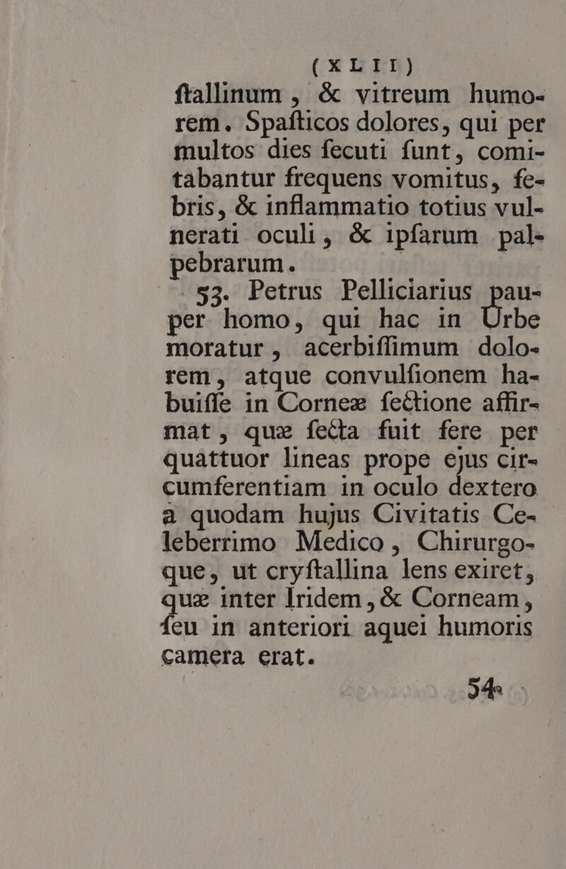ftalinum , &amp; vitreum humo- rem. Spafticos dolores, qui per multos dies fecuti funt, comi- tabantur frequens vomitus, fe- bris, &amp; inflammatio totius vul- nerati oculi, &amp; ipfarum pal- pebrarum. 1j | .$3. Petrus Pelliciarius pur per homo, qui hac in Urbe moratur, acerbiffimum dolo- rem, atque convulfionem ha- buiffe in Cornez fectione affir- mat, qua feda fuit fere per quattuor lineas prope ejus cir- cumferentiam in oculo dextero a quodam hujus Civitatis Ce- leberrimo Medico , Chirurgo- que, ut cryftallina lens exiret, quz inter Iridem , &amp; Corneam, Íeu in anteriori aque1 humoris camera erat. odes.