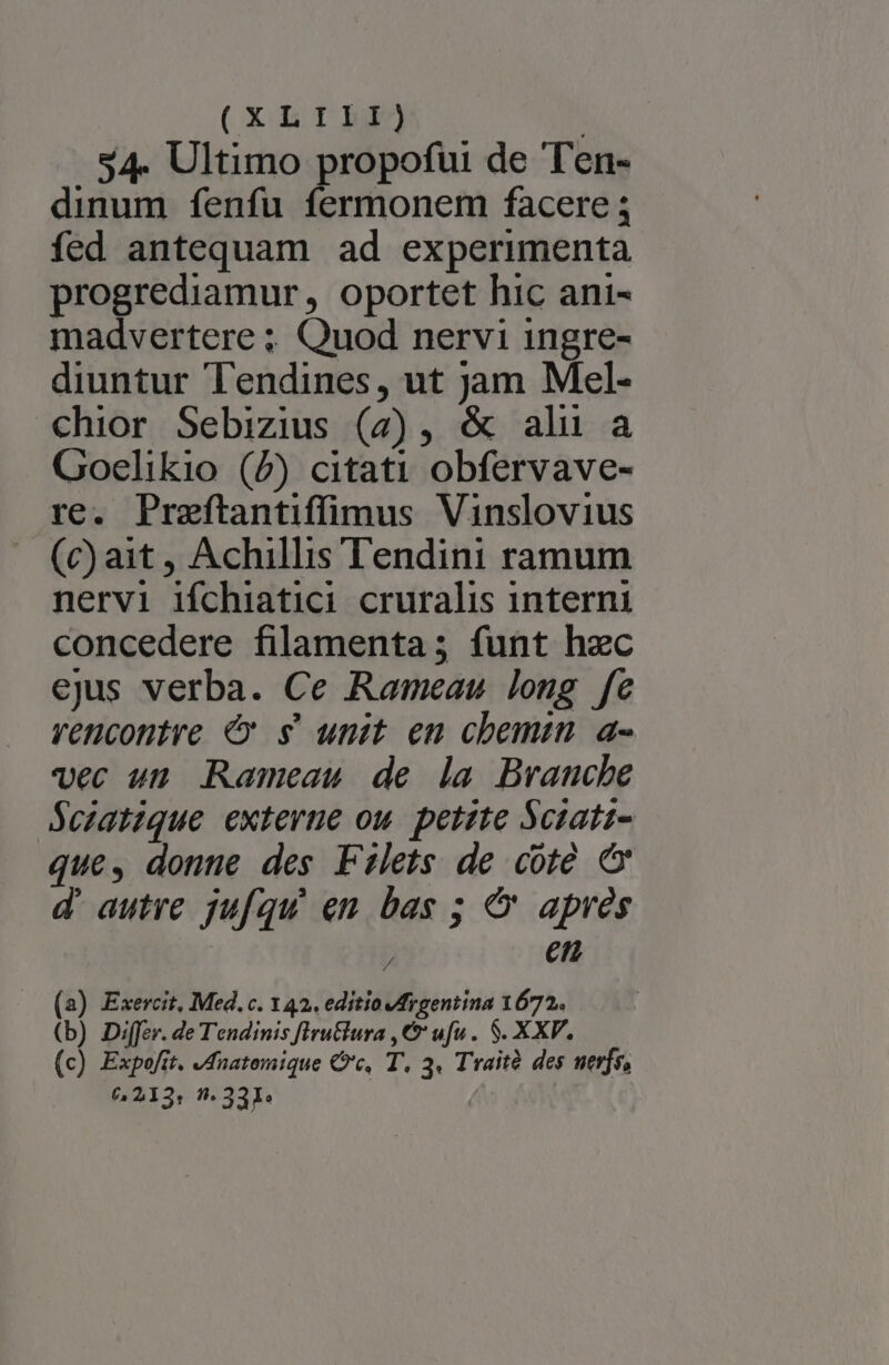 (XL1I1L5P) : $4. Ultimo propofui de Ten- dinum fenfu fermonem facere ; fed antequam ad experimenta progrediamur, oportet hic ani- madvertere ; Quod nervi ingre- diuntur Tendines, ut jam Mel- chior Sebizius (7) , &amp; alu a Goelikio (2) citati obfervave- re. Praeftantiffimus Vinslovius (c) ait , Achillis Tendini ramum nervi ifchiatici cruralis interni concedere filamenta; funt hec ejus verba. Ce Rameau long fe rencontre €x s' unit en chemin. a- vec un Rameau de la Branche $czatique externe ou. petzte Sciati- que, donne des Filets de cote &amp; d autre jufqu en bas ; &amp;' apres et (2) Exercit, Med. c. 142. editio IMrgentina 1672. (b) Di[fer. de Tendinis fIruclura , &amp;' ufu . $. XXV. (c) Expofit. dnatemique Cc, T, 3. Traità des nerfs, 6213: - 331