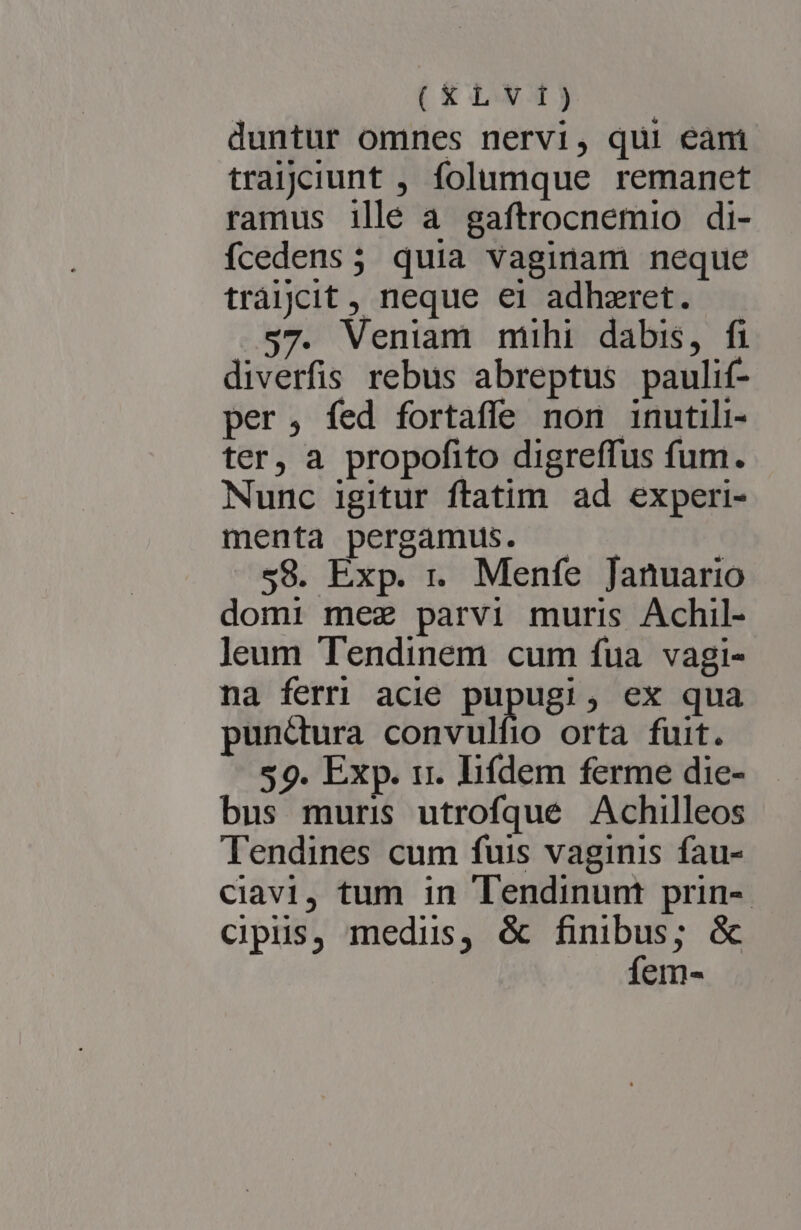 (XLVIJ) duntur omnes nervi, qui eani traijciunt , folumque remanet ramus illé a gaftrocnemio di- fcedens; quia vaginam neque tràjjcit, neque ei adhzret. $7. Veniam mihi dabis, fi diverfis rebus abreptus paulif- per, fed fortaffe non inutili- ter, a propofito digreffus fum. Nunc igitur ftatim ad experi- menta pergamus. - 58. Exp. r. Menfe Januario domi mez parvi muris Achil- leum Tendinem cum fua vagi- na ferri acie pupugi, ex qua punctura convulfio orta fuit. 59. Exp. rr. lifdem ferme die- bus muris utrofqué Achilleos Tendines cum fuis vaginis fau- ciavi, tum in Tendinunt prin-- Ccipus, medis, &amp; finibus; &amp; fem-