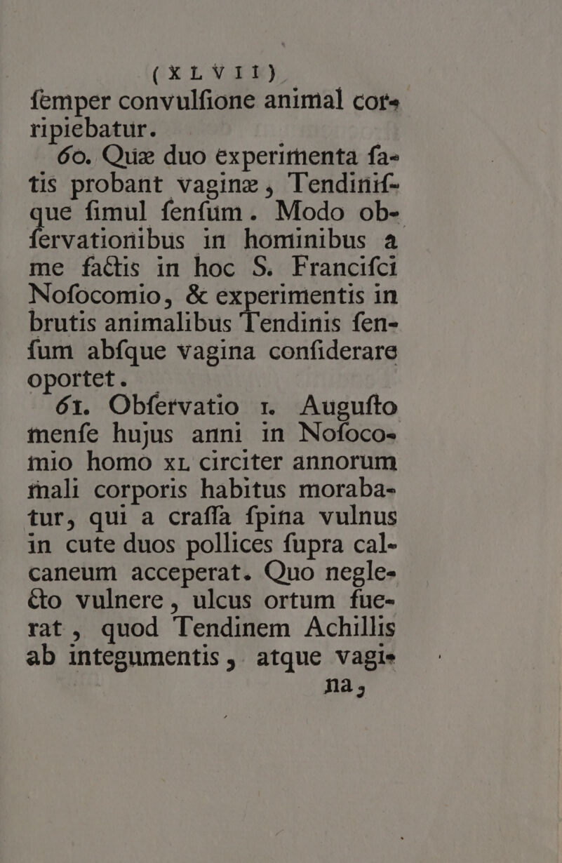 femper convulfione animal cor« ripiebatur. 6o. Quiz duo experirnenta fa- tis probant vaginz , Tendinif- ue fimul fenfum. Modo ob- ervationibus in hominibus a me factis in hoc S. Francifci Nofocomio, &amp; experimentis in brutis animalibus Tendinis fen- fum abfque vagina confiderare oportet. - | 61. Obfervatio r. Augufto tenfe hujus anni in Nofoco- iio homo xr circiter annorum tnali corporis habitus moraba- tur, qui a craffa fpina vulnus in cute duos pollices fupra cal- caneum acceperat. Quo negle- &amp;o vulnere , ulcus ortum fue- rat, quod Tendinem Achillis ab integumentis ,. atque vagie na;