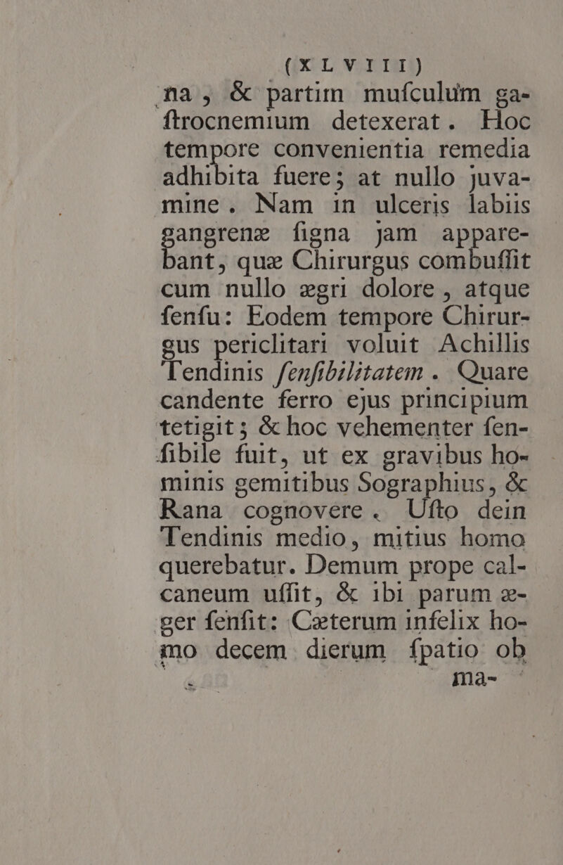 mna, &amp; partim mufculum ga- ftrocnemium detexerat. Hoc tempore convenientia remedia adhibita fuere; at nullo juva- mine. Nam in ulceris labiis sangrene figna jam appare- bant, que Chirurgus combuflit cum nullo gri dolore , atque fenfu: Eodem tempore Chirur- gus periclitari voluit. Achillis Tendinis fenfibilitatem . Quare candente ferro ejus principium tetigit ; &amp; hoc vehementer fen- fibile fuit, ut ex gravibus ho- minis gemitibus Sographius, &amp; Rana cognovere . Ufto dein Tendinis medio, mitius homo querebatur. Demum prope cal- caneum uffit, &amp; ibi parum z- ger fenfit: Caeterum infelix ho- ino decem dierum fpatio ob í - ma-