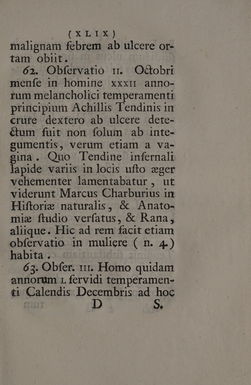 malignam febrem ab ulcere or- tam obut. | 62. Obfervatio rr. Octobri menfe in homine xxxi anno- rum melancholici temperamenti principium Achillis Tendinis in crufe dextero ab ulcere dete- &amp;um fuit non folum ab inte- sumentis, verum etiam a va- gina. Quo Tendine infernali lapide varus in locis ufto zger vehementer lamentabatur , ut viderunt Marcus Charburius in Hiftorig naturalis, &amp; Anato- mie ftudio verfatus, &amp; Rana, aliique. Hic ad rem facit etiam obfervatio in muliere ( n. 4.) habita... ^^ - —.. 63. Obfer. 11. Homo quidam annorum r fervidi temperamen- .&amp;i Calendis De: ad a