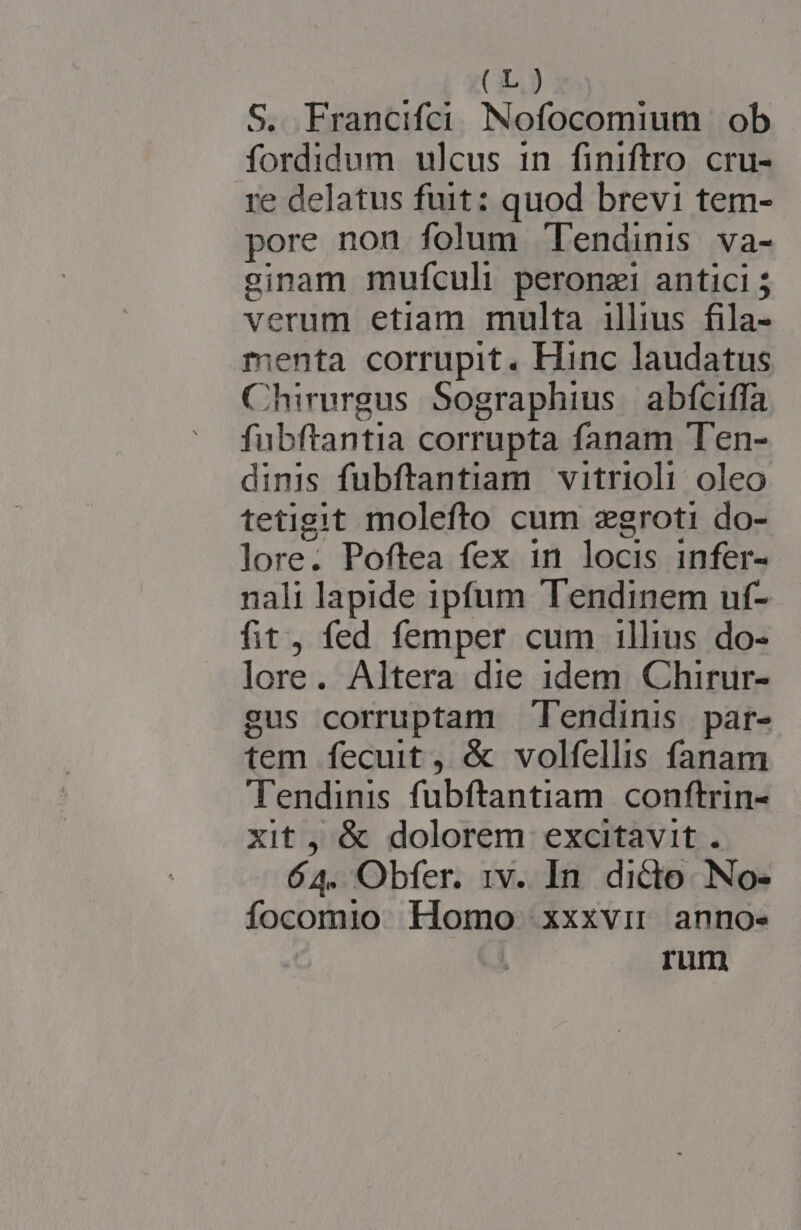 (LE) S. Francifci Nofocomium ob fordidum ulcus in finiftro cru- re delatus fuit: quod brevi tem- pore nou folum Tendinis va- ecinam mufculi peronzi antici 5 verum etiam multa illius fila- menta. corrupit, Hinc laudatus Chirurgus Sographius abfciffa fubftantia corrupta fanam Ten- dinis fubftantiam vitrioli oleo tetigit molefto cum zegroti do- lore. Poftea fex in locis infer- nali lapide ipfum Tendinem uf- fit, fed femper cum 1llius do- lore. Altera die idem Chirur- gus corruptam Tendinis | par- tem fecuit, &amp; volfellis fanam Tendinis fubftantiam conftrin- xit , &amp; dolorem excitavit. 64. Obfer. 1v. In dide. No- focomio Homo xxxvi anno- ji ^ EPLECIR